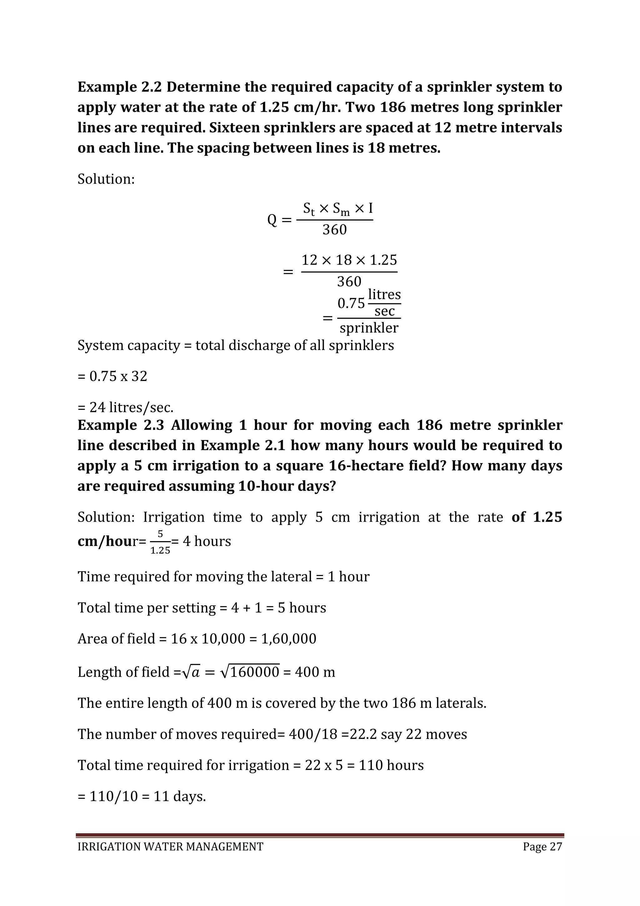 IRRIGATION WATER MANAGEMENT Page 27
Example 2.2 Determine the required capacity of a sprinkler system to
apply water at the rate of 1.25 cm/hr. Two 186 metres long sprinkler
lines are required. Sixteen sprinklers are spaced at 12 metre intervals
on each line. The spacing between lines is 18 metres.
Solution:
System capacity = total discharge of all sprinklers
= 0.75 x 32
= 24 litres/sec.
Example 2.3 Allowing 1 hour for moving each 186 metre sprinkler
line described in Example 2.1 how many hours would be required to
apply a 5 cm irrigation to a square 16-hectare field? How many days
are required assuming 10-hour days?
Solution: Irrigation time to apply 5 cm irrigation at the rate of 1.25
cm/hour= = 4 hours
Time required for moving the lateral = 1 hour
Total time per setting = 4 + 1 = 5 hours
Area of field = 16 x 10,000 = 1,60,000
Length of field = = 400 m
The entire length of 400 m is covered by the two 186 m laterals.
The number of moves required= 400/18 =22.2 say 22 moves
Total time required for irrigation = 22 x 5 = 110 hours
= 110/10 = 11 days.
 