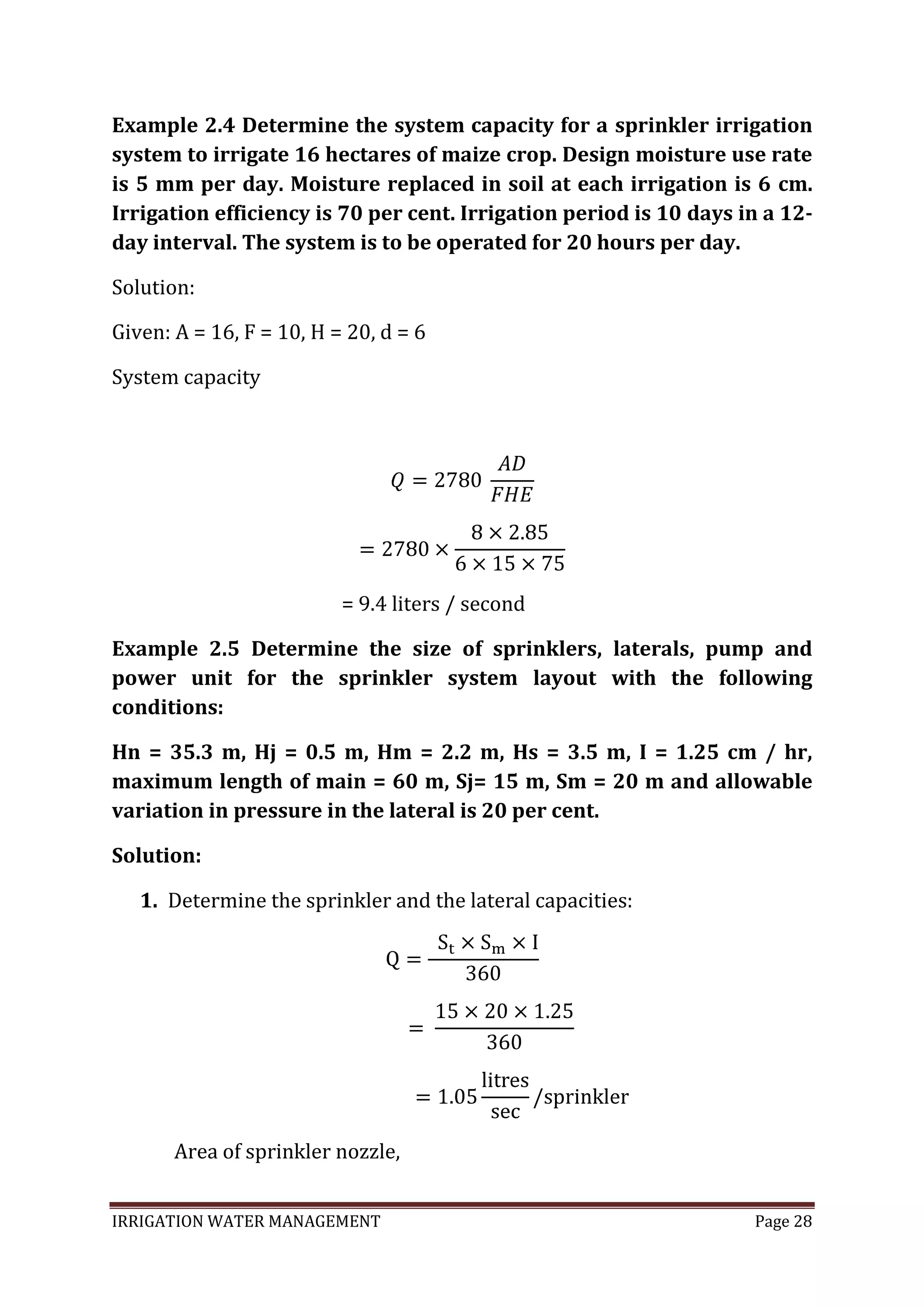 IRRIGATION WATER MANAGEMENT Page 28
Example 2.4 Determine the system capacity for a sprinkler irrigation
system to irrigate 16 hectares of maize crop. Design moisture use rate
is 5 mm per day. Moisture replaced in soil at each irrigation is 6 cm.
Irrigation efficiency is 70 per cent. Irrigation period is 10 days in a 12-
day interval. The system is to be operated for 20 hours per day.
Solution:
Given: A = 16, F = 10, H = 20, d = 6
System capacity
= 9.4 liters / second
Example 2.5 Determine the size of sprinklers, laterals, pump and
power unit for the sprinkler system layout with the following
conditions:
Hn = 35.3 m, Hj = 0.5 m, Hm = 2.2 m, Hs = 3.5 m, I = 1.25 cm / hr,
maximum length of main = 60 m, Sj= 15 m, Sm = 20 m and allowable
variation in pressure in the lateral is 20 per cent.
Solution:
1. Determine the sprinkler and the lateral capacities:
Area of sprinkler nozzle,
 