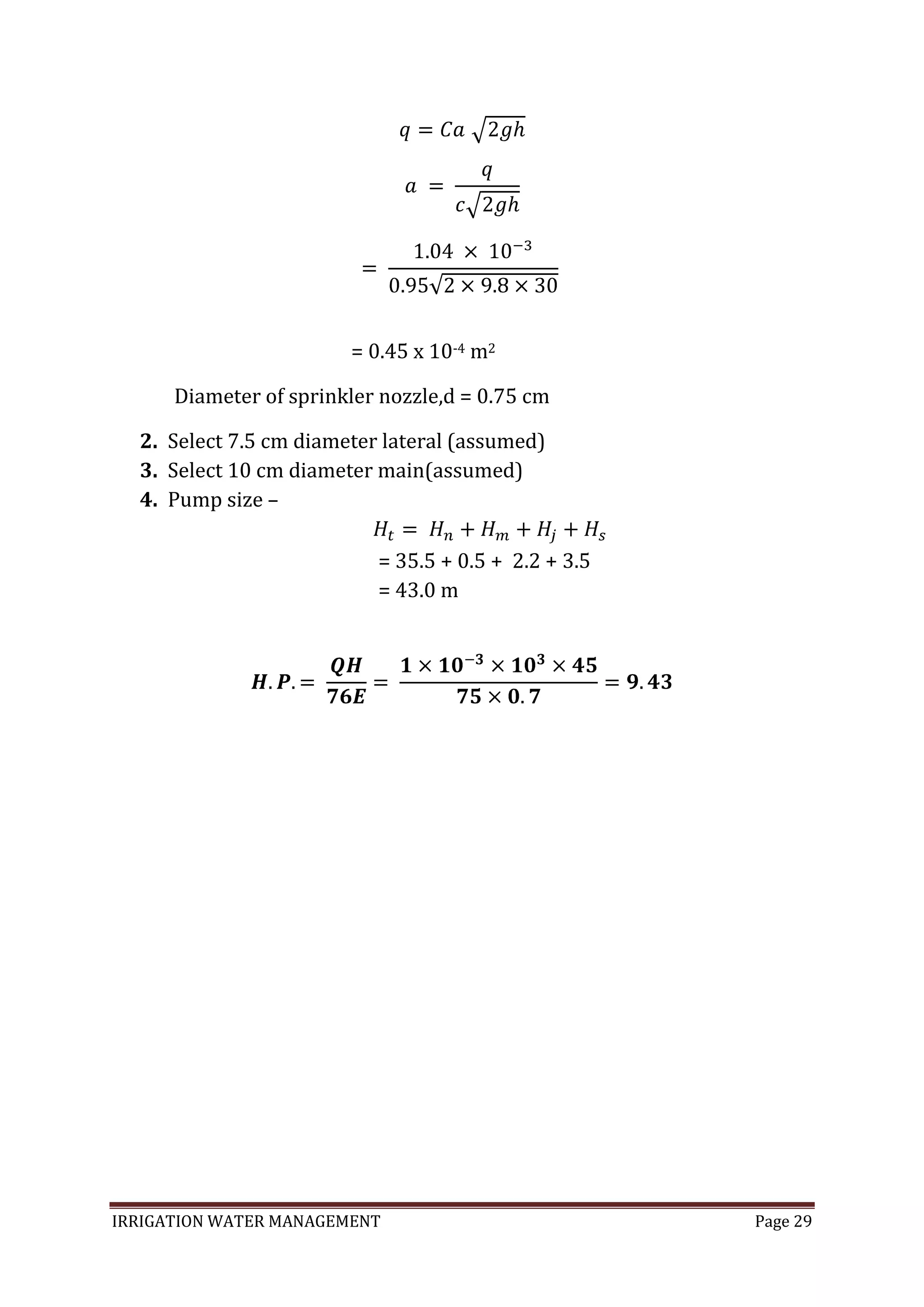 IRRIGATION WATER MANAGEMENT Page 29
= 0.45 x 10-4 m2
Diameter of sprinkler nozzle,d = 0.75 cm
2. Select 7.5 cm diameter lateral (assumed)
3. Select 10 cm diameter main(assumed)
4. Pump size –
= 35.5 + 0.5 + 2.2 + 3.5
= 43.0 m
 