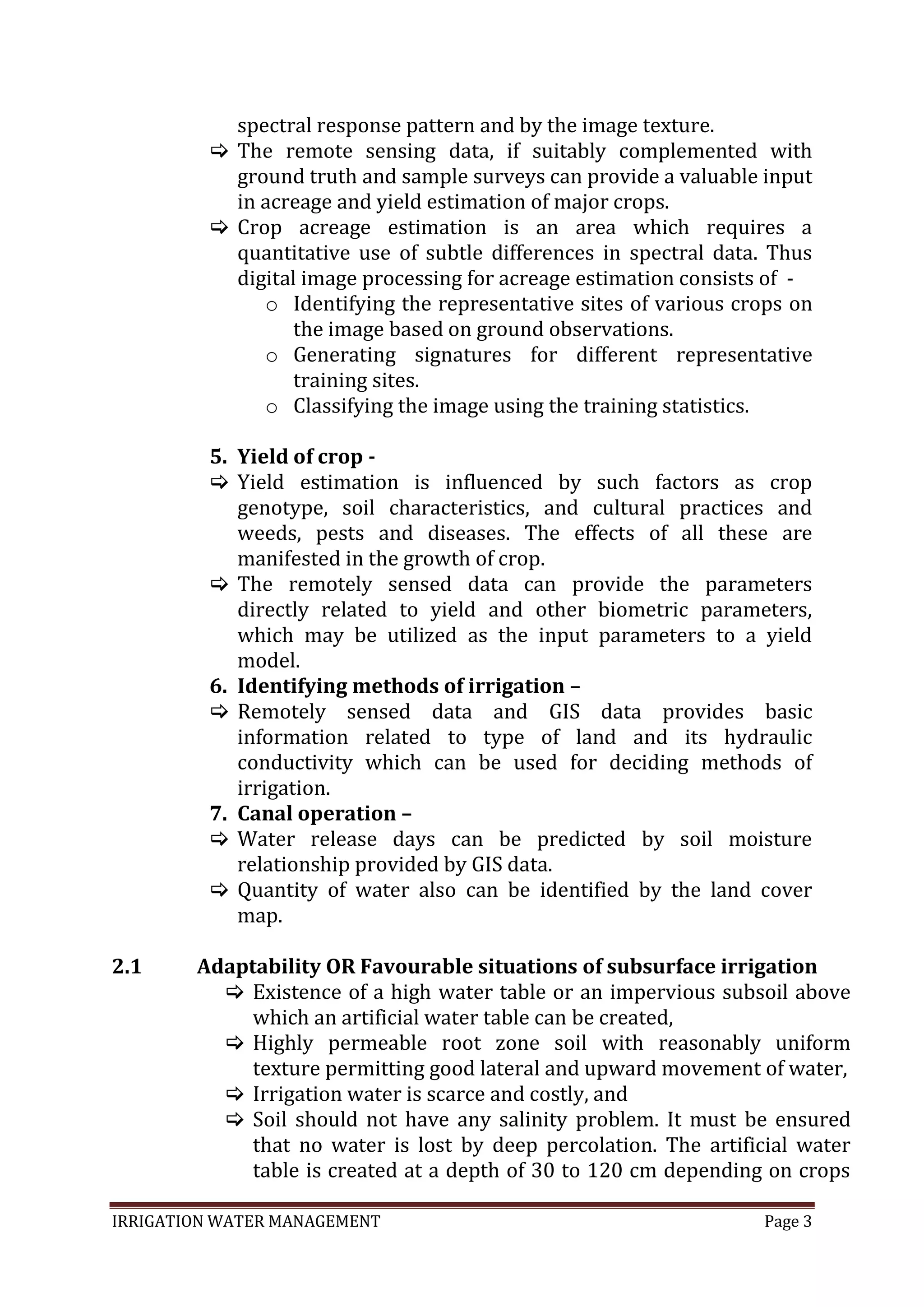 IRRIGATION WATER MANAGEMENT Page 3
spectral response pattern and by the image texture.
 The remote sensing data, if suitably complemented with
ground truth and sample surveys can provide a valuable input
in acreage and yield estimation of major crops.
 Crop acreage estimation is an area which requires a
quantitative use of subtle differences in spectral data. Thus
digital image processing for acreage estimation consists of -
o Identifying the representative sites of various crops on
the image based on ground observations.
o Generating signatures for different representative
training sites.
o Classifying the image using the training statistics.
5. Yield of crop -
 Yield estimation is influenced by such factors as crop
genotype, soil characteristics, and cultural practices and
weeds, pests and diseases. The effects of all these are
manifested in the growth of crop.
 The remotely sensed data can provide the parameters
directly related to yield and other biometric parameters,
which may be utilized as the input parameters to a yield
model.
6. Identifying methods of irrigation –
 Remotely sensed data and GIS data provides basic
information related to type of land and its hydraulic
conductivity which can be used for deciding methods of
irrigation.
7. Canal operation –
 Water release days can be predicted by soil moisture
relationship provided by GIS data.
 Quantity of water also can be identified by the land cover
map.
2.1 Adaptability OR Favourable situations of subsurface irrigation
 Existence of a high water table or an impervious subsoil above
which an artificial water table can be created,
 Highly permeable root zone soil with reasonably uniform
texture permitting good lateral and upward movement of water,
 Irrigation water is scarce and costly, and
 Soil should not have any salinity problem. It must be ensured
that no water is lost by deep percolation. The artificial water
table is created at a depth of 30 to 120 cm depending on crops
 