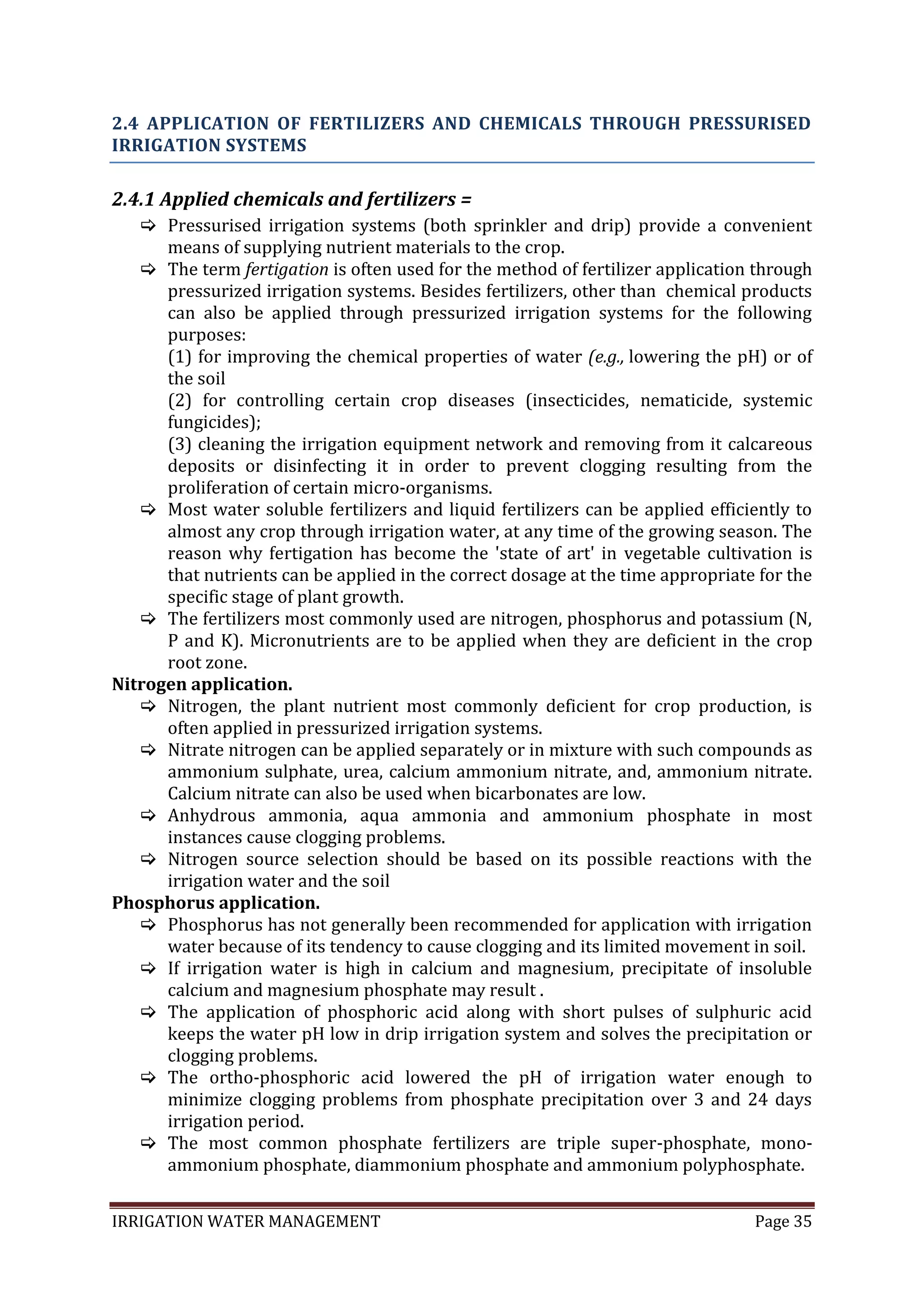 IRRIGATION WATER MANAGEMENT Page 35
2.4 APPLICATION OF FERTILIZERS AND CHEMICALS THROUGH PRESSURISED
IRRIGATION SYSTEMS
2.4.1 Applied chemicals and fertilizers =
 Pressurised irrigation systems (both sprinkler and drip) provide a convenient
means of supplying nutrient materials to the crop.
 The term fertigation is often used for the method of fertilizer application through
pressurized irrigation systems. Besides fertilizers, other than chemical products
can also be applied through pressurized irrigation systems for the following
purposes:
(1) for improving the chemical properties of water (e.g., lowering the pH) or of
the soil
(2) for controlling certain crop diseases (insecticides, nematicide, systemic
fungicides);
(3) cleaning the irrigation equipment network and removing from it calcareous
deposits or disinfecting it in order to prevent clogging resulting from the
proliferation of certain micro-organisms.
 Most water soluble fertilizers and liquid fertilizers can be applied efficiently to
almost any crop through irrigation water, at any time of the growing season. The
reason why fertigation has become the 'state of art' in vegetable cultivation is
that nutrients can be applied in the correct dosage at the time appropriate for the
specific stage of plant growth.
 The fertilizers most commonly used are nitrogen, phosphorus and potassium (N,
P and K). Micronutrients are to be applied when they are deficient in the crop
root zone.
Nitrogen application.
 Nitrogen, the plant nutrient most commonly deficient for crop production, is
often applied in pressurized irrigation systems.
 Nitrate nitrogen can be applied separately or in mixture with such compounds as
ammonium sulphate, urea, calcium ammonium nitrate, and, ammonium nitrate.
Calcium nitrate can also be used when bicarbonates are low.
 Anhydrous ammonia, aqua ammonia and ammonium phosphate in most
instances cause clogging problems.
 Nitrogen source selection should be based on its possible reactions with the
irrigation water and the soil
Phosphorus application.
 Phosphorus has not generally been recommended for application with irrigation
water because of its tendency to cause clogging and its limited movement in soil.
 If irrigation water is high in calcium and magnesium, precipitate of insoluble
calcium and magnesium phosphate may result .
 The application of phosphoric acid along with short pulses of sulphuric acid
keeps the water pH low in drip irrigation system and solves the precipitation or
clogging problems.
 The ortho-phosphoric acid lowered the pH of irrigation water enough to
minimize clogging problems from phosphate precipitation over 3 and 24 days
irrigation period.
 The most common phosphate fertilizers are triple super-phosphate, mono-
ammonium phosphate, diammonium phosphate and ammonium polyphosphate.
 