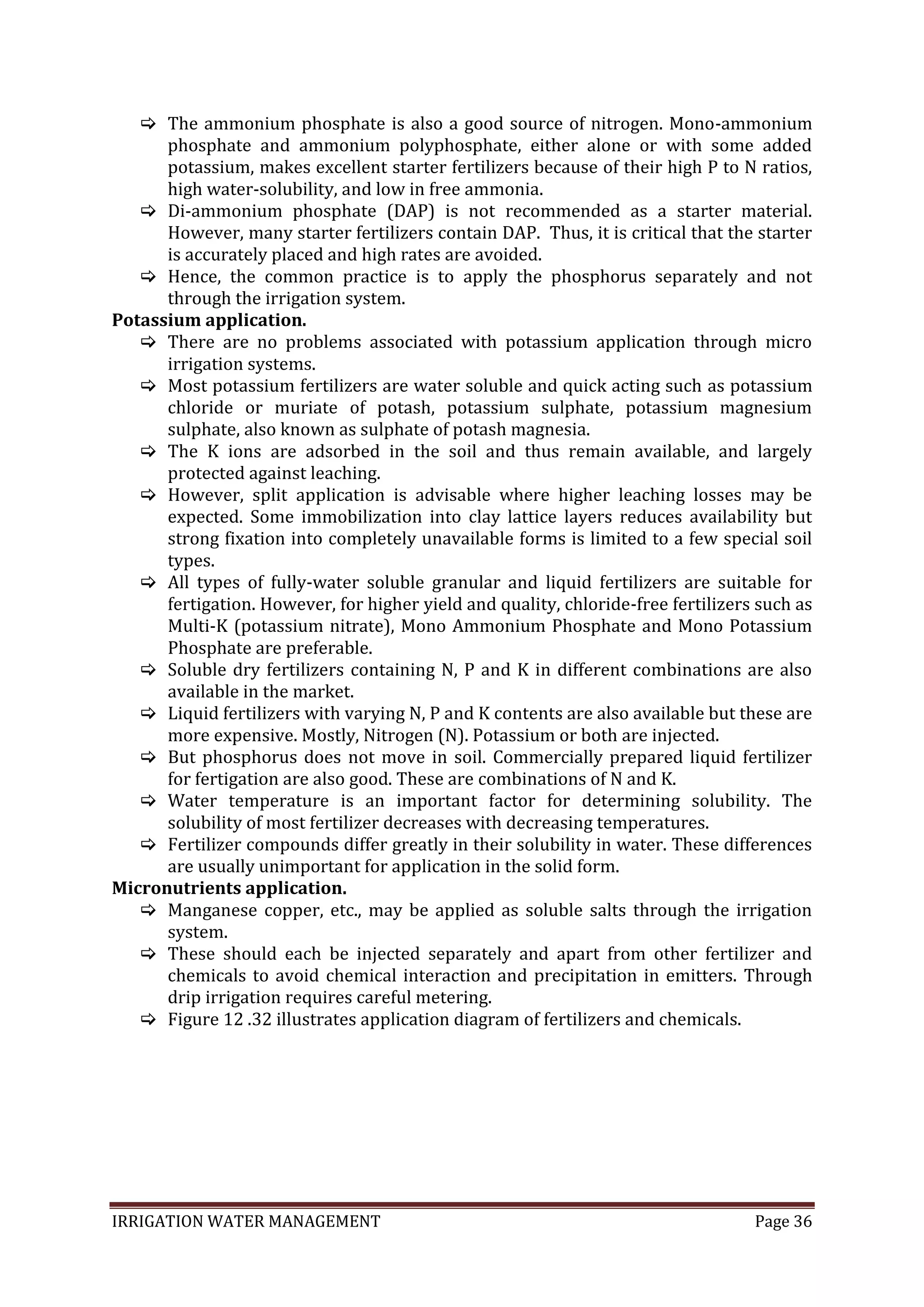 IRRIGATION WATER MANAGEMENT Page 36
 The ammonium phosphate is also a good source of nitrogen. Mono-ammonium
phosphate and ammonium polyphosphate, either alone or with some added
potassium, makes excellent starter fertilizers because of their high P to N ratios,
high water-solubility, and low in free ammonia.
 Di-ammonium phosphate (DAP) is not recommended as a starter material.
However, many starter fertilizers contain DAP. Thus, it is critical that the starter
is accurately placed and high rates are avoided.
 Hence, the common practice is to apply the phosphorus separately and not
through the irrigation system.
Potassium application.
 There are no problems associated with potassium application through micro
irrigation systems.
 Most potassium fertilizers are water soluble and quick acting such as potassium
chloride or muriate of potash, potassium sulphate, potassium magnesium
sulphate, also known as sulphate of potash magnesia.
 The K ions are adsorbed in the soil and thus remain available, and largely
protected against leaching.
 However, split application is advisable where higher leaching losses may be
expected. Some immobilization into clay lattice layers reduces availability but
strong fixation into completely unavailable forms is limited to a few special soil
types.
 All types of fully-water soluble granular and liquid fertilizers are suitable for
fertigation. However, for higher yield and quality, chloride-free fertilizers such as
Multi-K (potassium nitrate), Mono Ammonium Phosphate and Mono Potassium
Phosphate are preferable.
 Soluble dry fertilizers containing N, P and K in different combinations are also
available in the market.
 Liquid fertilizers with varying N, P and K contents are also available but these are
more expensive. Mostly, Nitrogen (N). Potassium or both are injected.
 But phosphorus does not move in soil. Commercially prepared liquid fertilizer
for fertigation are also good. These are combinations of N and K.
 Water temperature is an important factor for determining solubility. The
solubility of most fertilizer decreases with decreasing temperatures.
 Fertilizer compounds differ greatly in their solubility in water. These differences
are usually unimportant for application in the solid form.
Micronutrients application.
 Manganese copper, etc., may be applied as soluble salts through the irrigation
system.
 These should each be injected separately and apart from other fertilizer and
chemicals to avoid chemical interaction and precipitation in emitters. Through
drip irrigation requires careful metering.
 Figure 12 .32 illustrates application diagram of fertilizers and chemicals.
 