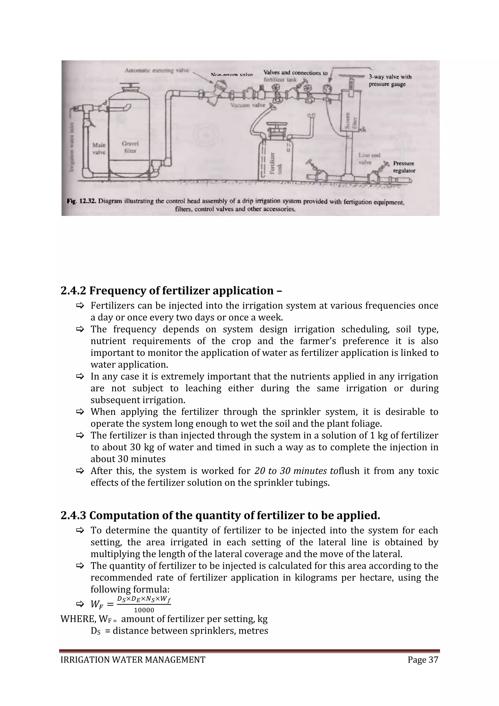 IRRIGATION WATER MANAGEMENT Page 37
2.4.2 Frequency of fertilizer application –
 Fertilizers can be injected into the irrigation system at various frequencies once
a day or once every two days or once a week.
 The frequency depends on system design irrigation scheduling, soil type,
nutrient requirements of the crop and the farmer's preference it is also
important to monitor the application of water as fertilizer application is linked to
water application.
 In any case it is extremely important that the nutrients applied in any irrigation
are not subject to leaching either during the same irrigation or during
subsequent irrigation.
 When applying the fertilizer through the sprinkler system, it is desirable to
operate the system long enough to wet the soil and the plant foliage.
 The fertilizer is than injected through the system in a solution of 1 kg of fertilizer
to about 30 kg of water and timed in such a way as to complete the injection in
about 30 minutes
 After this, the system is worked for 20 to 30 minutes toflush it from any toxic
effects of the fertilizer solution on the sprinkler tubings.
2.4.3 Computation of the quantity of fertilizer to be applied.
 To determine the quantity of fertilizer to be injected into the system for each
setting, the area irrigated in each setting of the lateral line is obtained by
multiplying the length of the lateral coverage and the move of the lateral.
 The quantity of fertilizer to be injected is calculated for this area according to the
recommended rate of fertilizer application in kilograms per hectare, using the
following formula:

WHERE, WF = amount of fertilizer per setting, kg
DS = distance between sprinklers, metres
 