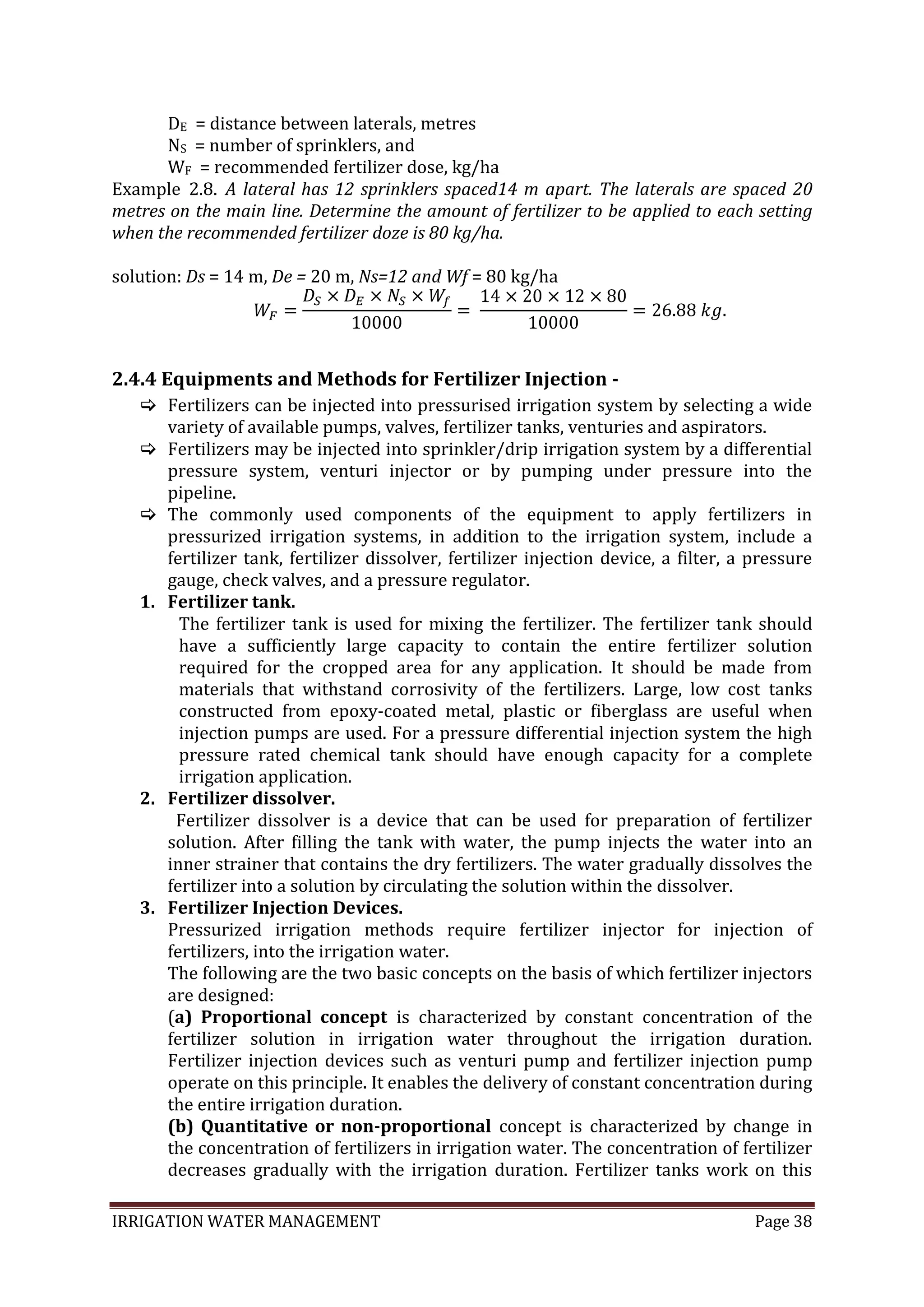 IRRIGATION WATER MANAGEMENT Page 38
DE = distance between laterals, metres
NS = number of sprinklers, and
WF = recommended fertilizer dose, kg/ha
Example 2.8. A lateral has 12 sprinklers spaced14 m apart. The laterals are spaced 20
metres on the main line. Determine the amount of fertilizer to be applied to each setting
when the recommended fertilizer doze is 80 kg/ha.
solution: Ds = 14 m, De = 20 m, Ns=12 and Wf = 80 kg/ha
2.4.4 Equipments and Methods for Fertilizer Injection -
 Fertilizers can be injected into pressurised irrigation system by selecting a wide
variety of available pumps, valves, fertilizer tanks, venturies and aspirators.
 Fertilizers may be injected into sprinkler/drip irrigation system by a differential
pressure system, venturi injector or by pumping under pressure into the
pipeline.
 The commonly used components of the equipment to apply fertilizers in
pressurized irrigation systems, in addition to the irrigation system, include a
fertilizer tank, fertilizer dissolver, fertilizer injection device, a filter, a pressure
gauge, check valves, and a pressure regulator.
1. Fertilizer tank.
The fertilizer tank is used for mixing the fertilizer. The fertilizer tank should
have a sufficiently large capacity to contain the entire fertilizer solution
required for the cropped area for any application. It should be made from
materials that withstand corrosivity of the fertilizers. Large, low cost tanks
constructed from epoxy-coated metal, plastic or fiberglass are useful when
injection pumps are used. For a pressure differential injection system the high
pressure rated chemical tank should have enough capacity for a complete
irrigation application.
2. Fertilizer dissolver.
Fertilizer dissolver is a device that can be used for preparation of fertilizer
solution. After filling the tank with water, the pump injects the water into an
inner strainer that contains the dry fertilizers. The water gradually dissolves the
fertilizer into a solution by circulating the solution within the dissolver.
3. Fertilizer Injection Devices.
Pressurized irrigation methods require fertilizer injector for injection of
fertilizers, into the irrigation water.
The following are the two basic concepts on the basis of which fertilizer injectors
are designed:
(a) Proportional concept is characterized by constant concentration of the
fertilizer solution in irrigation water throughout the irrigation duration.
Fertilizer injection devices such as venturi pump and fertilizer injection pump
operate on this principle. It enables the delivery of constant concentration during
the entire irrigation duration.
(b) Quantitative or non-proportional concept is characterized by change in
the concentration of fertilizers in irrigation water. The concentration of fertilizer
decreases gradually with the irrigation duration. Fertilizer tanks work on this
 