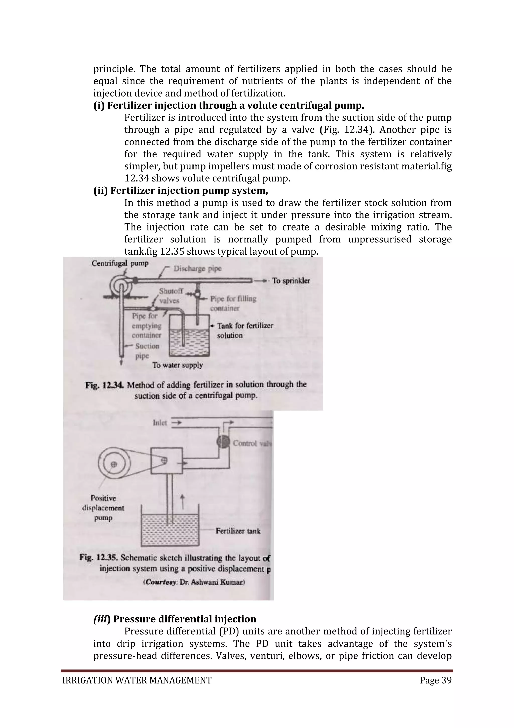 IRRIGATION WATER MANAGEMENT Page 39
principle. The total amount of fertilizers applied in both the cases should be
equal since the requirement of nutrients of the plants is independent of the
injection device and method of fertilization.
(i) Fertilizer injection through a volute centrifugal pump.
Fertilizer is introduced into the system from the suction side of the pump
through a pipe and regulated by a valve (Fig. 12.34). Another pipe is
connected from the discharge side of the pump to the fertilizer container
for the required water supply in the tank. This system is relatively
simpler, but pump impellers must made of corrosion resistant material.fig
12.34 shows volute centrifugal pump.
(ii) Fertilizer injection pump system,
In this method a pump is used to draw the fertilizer stock solution from
the storage tank and inject it under pressure into the irrigation stream.
The injection rate can be set to create a desirable mixing ratio. The
fertilizer solution is normally pumped from unpressurised storage
tank.fig 12.35 shows typical layout of pump.
(iii) Pressure differential injection
Pressure differential (PD) units are another method of injecting fertilizer
into drip irrigation systems. The PD unit takes advantage of the system's
pressure-head differences. Valves, venturi, elbows, or pipe friction can develop
 