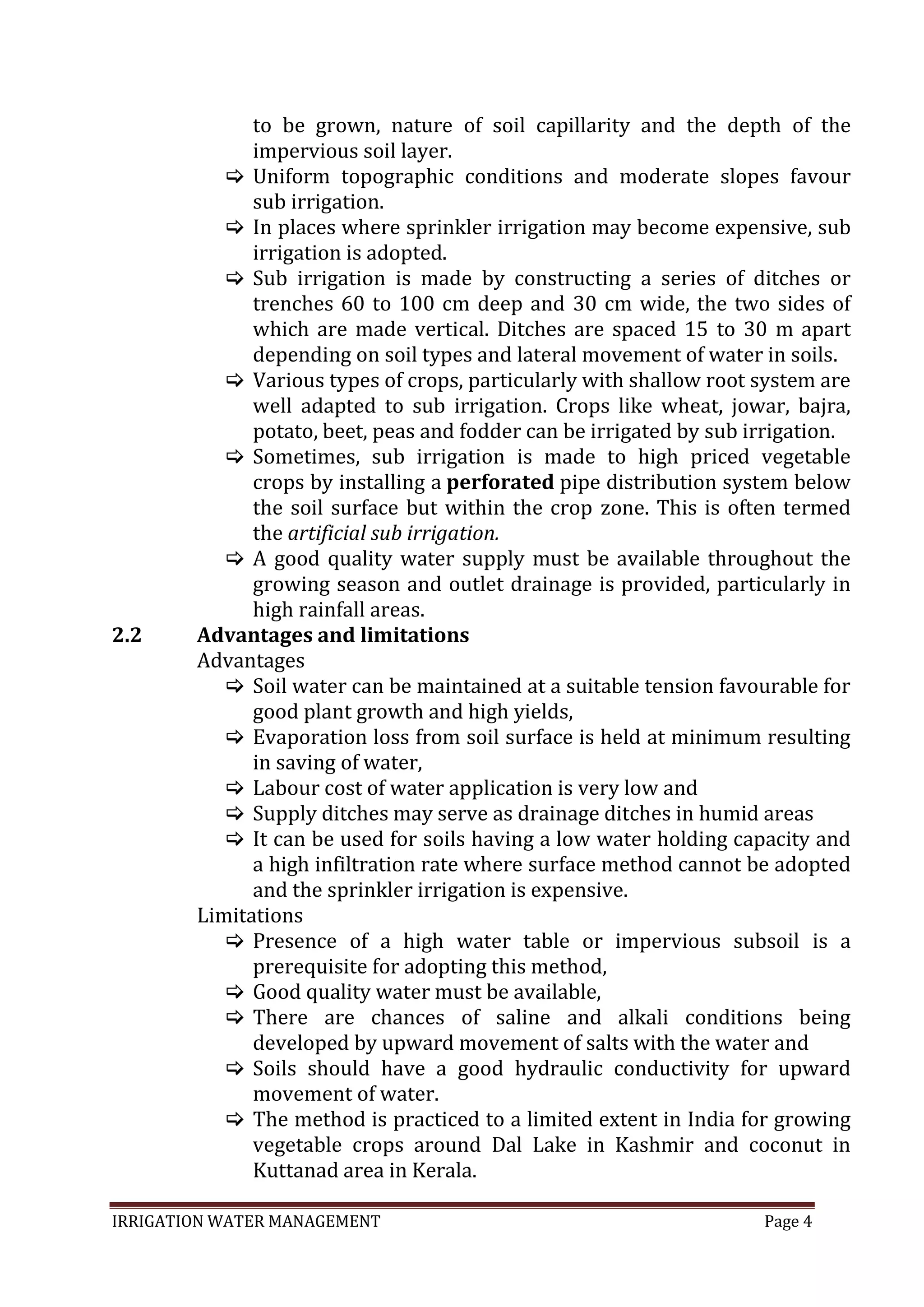IRRIGATION WATER MANAGEMENT Page 4
to be grown, nature of soil capillarity and the depth of the
impervious soil layer.
 Uniform topographic conditions and moderate slopes favour
sub irrigation.
 In places where sprinkler irrigation may become expensive, sub
irrigation is adopted.
 Sub irrigation is made by constructing a series of ditches or
trenches 60 to 100 cm deep and 30 cm wide, the two sides of
which are made vertical. Ditches are spaced 15 to 30 m apart
depending on soil types and lateral movement of water in soils.
 Various types of crops, particularly with shallow root system are
well adapted to sub irrigation. Crops like wheat, jowar, bajra,
potato, beet, peas and fodder can be irrigated by sub irrigation.
 Sometimes, sub irrigation is made to high priced vegetable
crops by installing a perforated pipe distribution system below
the soil surface but within the crop zone. This is often termed
the artificial sub irrigation.
 A good quality water supply must be available throughout the
growing season and outlet drainage is provided, particularly in
high rainfall areas.
2.2 Advantages and limitations
Advantages
 Soil water can be maintained at a suitable tension favourable for
good plant growth and high yields,
 Evaporation loss from soil surface is held at minimum resulting
in saving of water,
 Labour cost of water application is very low and
 Supply ditches may serve as drainage ditches in humid areas
 It can be used for soils having a low water holding capacity and
a high infiltration rate where surface method cannot be adopted
and the sprinkler irrigation is expensive.
Limitations
 Presence of a high water table or impervious subsoil is a
prerequisite for adopting this method,
 Good quality water must be available,
 There are chances of saline and alkali conditions being
developed by upward movement of salts with the water and
 Soils should have a good hydraulic conductivity for upward
movement of water.
 The method is practiced to a limited extent in India for growing
vegetable crops around Dal Lake in Kashmir and coconut in
Kuttanad area in Kerala.
 
