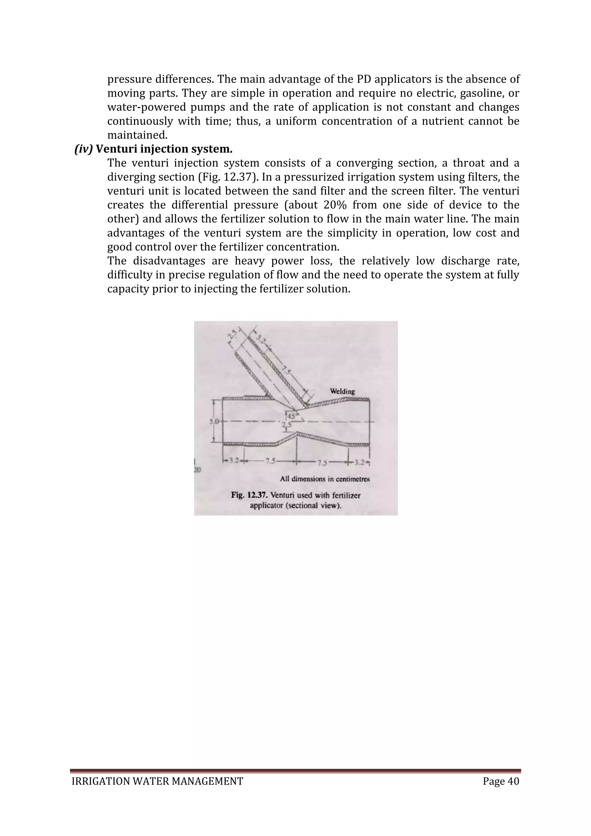 IRRIGATION WATER MANAGEMENT Page 40
pressure differences. The main advantage of the PD applicators is the absence of
moving parts. They are simple in operation and require no electric, gasoline, or
water-powered pumps and the rate of application is not constant and changes
continuously with time; thus, a uniform concentration of a nutrient cannot be
maintained.
(iv) Venturi injection system.
The venturi injection system consists of a converging section, a throat and a
diverging section (Fig. 12.37). In a pressurized irrigation system using filters, the
venturi unit is located between the sand filter and the screen filter. The venturi
creates the differential pressure (about 20% from one side of device to the
other) and allows the fertilizer solution to flow in the main water line. The main
advantages of the venturi system are the simplicity in operation, low cost and
good control over the fertilizer concentration.
The disadvantages are heavy power loss, the relatively low discharge rate,
difficulty in precise regulation of flow and the need to operate the system at fully
capacity prior to injecting the fertilizer solution.
 