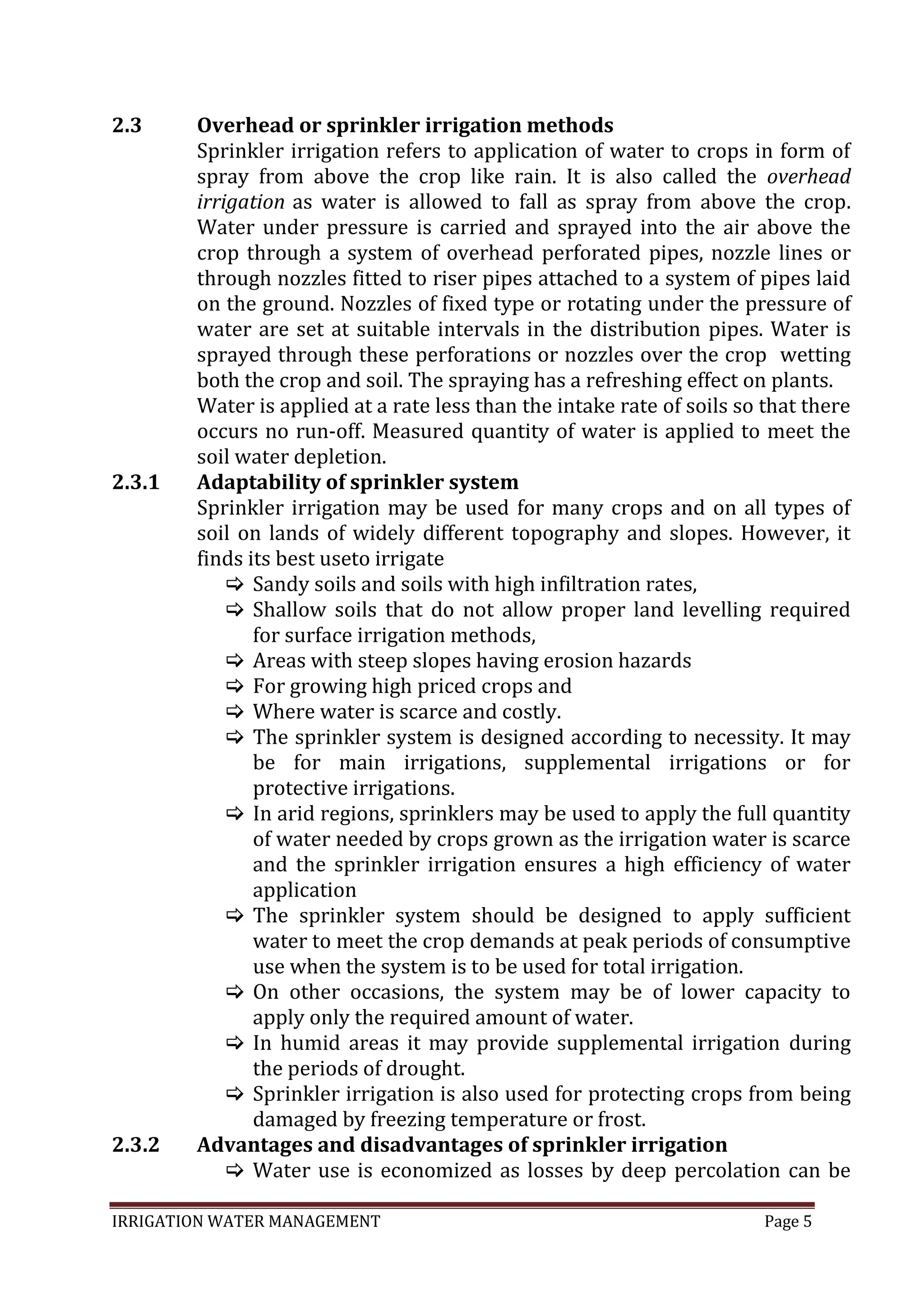 IRRIGATION WATER MANAGEMENT Page 5
2.3
2.3.1
2.3.2
Overhead or sprinkler irrigation methods
Sprinkler irrigation refers to application of water to crops in form of
spray from above the crop like rain. It is also called the overhead
irrigation as water is allowed to fall as spray from above the crop.
Water under pressure is carried and sprayed into the air above the
crop through a system of overhead perforated pipes, nozzle lines or
through nozzles fitted to riser pipes attached to a system of pipes laid
on the ground. Nozzles of fixed type or rotating under the pressure of
water are set at suitable intervals in the distribution pipes. Water is
sprayed through these perforations or nozzles over the crop wetting
both the crop and soil. The spraying has a refreshing effect on plants.
Water is applied at a rate less than the intake rate of soils so that there
occurs no run-off. Measured quantity of water is applied to meet the
soil water depletion.
Adaptability of sprinkler system
Sprinkler irrigation may be used for many crops and on all types of
soil on lands of widely different topography and slopes. However, it
finds its best useto irrigate
 Sandy soils and soils with high infiltration rates,
 Shallow soils that do not allow proper land levelling required
for surface irrigation methods,
 Areas with steep slopes having erosion hazards
 For growing high priced crops and
 Where water is scarce and costly.
 The sprinkler system is designed according to necessity. It may
be for main irrigations, supplemental irrigations or for
protective irrigations.
 In arid regions, sprinklers may be used to apply the full quantity
of water needed by crops grown as the irrigation water is scarce
and the sprinkler irrigation ensures a high efficiency of water
application
 The sprinkler system should be designed to apply sufficient
water to meet the crop demands at peak periods of consumptive
use when the system is to be used for total irrigation.
 On other occasions, the system may be of lower capacity to
apply only the required amount of water.
 In humid areas it may provide supplemental irrigation during
the periods of drought.
 Sprinkler irrigation is also used for protecting crops from being
damaged by freezing temperature or frost.
Advantages and disadvantages of sprinkler irrigation
 Water use is economized as losses by deep percolation can be
 