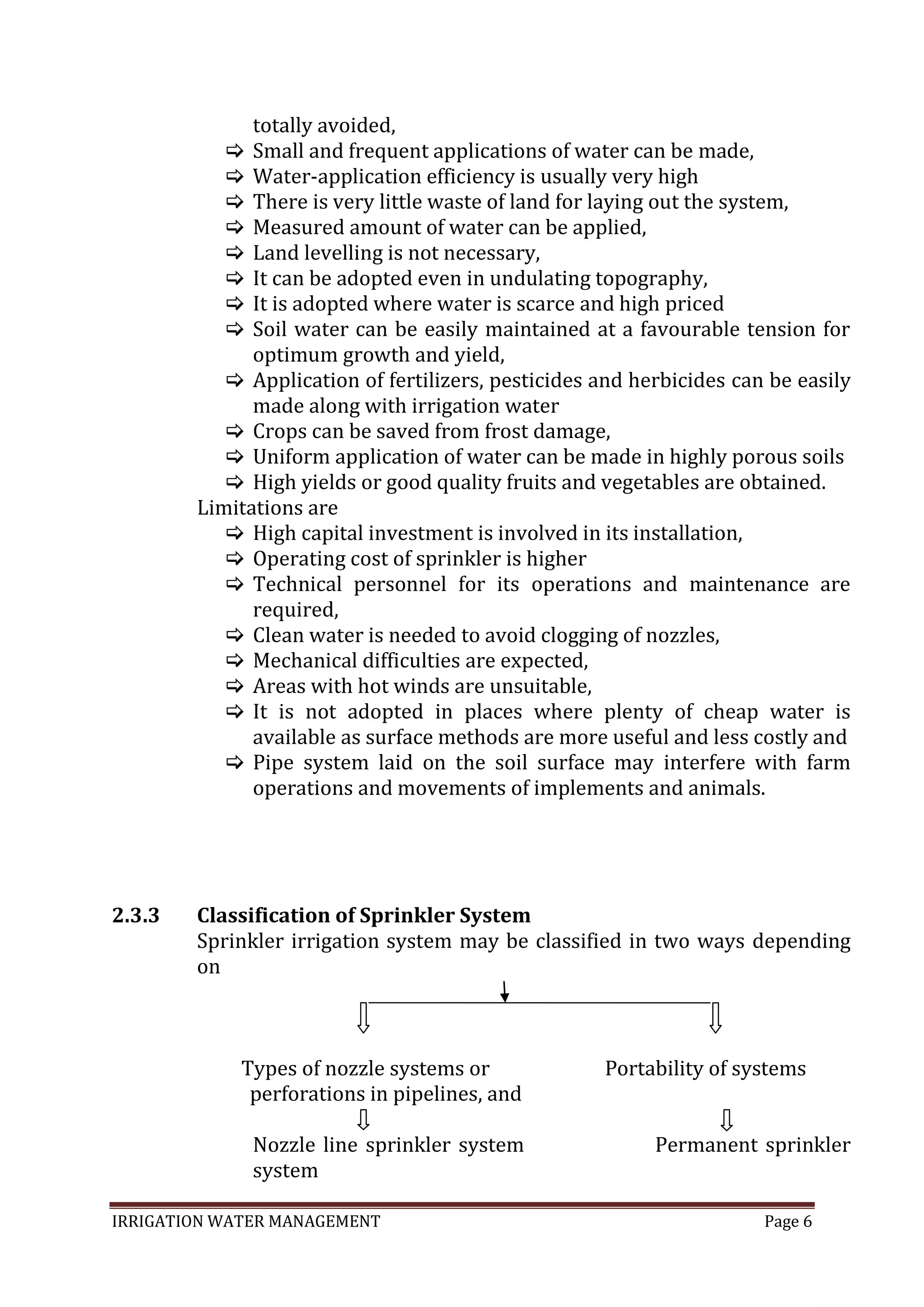 IRRIGATION WATER MANAGEMENT Page 6
2.3.3
totally avoided,
 Small and frequent applications of water can be made,
 Water-application efficiency is usually very high
 There is very little waste of land for laying out the system,
 Measured amount of water can be applied,
 Land levelling is not necessary,
 It can be adopted even in undulating topography,
 It is adopted where water is scarce and high priced
 Soil water can be easily maintained at a favourable tension for
optimum growth and yield,
 Application of fertilizers, pesticides and herbicides can be easily
made along with irrigation water
 Crops can be saved from frost damage,
 Uniform application of water can be made in highly porous soils
 High yields or good quality fruits and vegetables are obtained.
Limitations are
 High capital investment is involved in its installation,
 Operating cost of sprinkler is higher
 Technical personnel for its operations and maintenance are
required,
 Clean water is needed to avoid clogging of nozzles,
 Mechanical difficulties are expected,
 Areas with hot winds are unsuitable,
 It is not adopted in places where plenty of cheap water is
available as surface methods are more useful and less costly and
 Pipe system laid on the soil surface may interfere with farm
operations and movements of implements and animals.
Classification of Sprinkler System
Sprinkler irrigation system may be classified in two ways depending
on
Types of nozzle systems or Portability of systems
perforations in pipelines, and
Nozzle line sprinkler system Permanent sprinkler
system
 