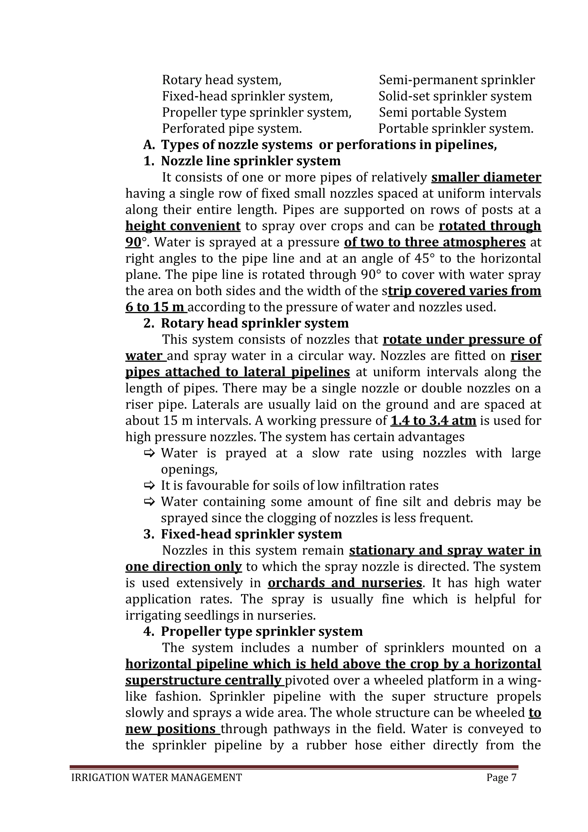 IRRIGATION WATER MANAGEMENT Page 7
Rotary head system, Semi-permanent sprinkler
Fixed-head sprinkler system, Solid-set sprinkler system
Propeller type sprinkler system, Semi portable System
Perforated pipe system. Portable sprinkler system.
A. Types of nozzle systems or perforations in pipelines,
1. Nozzle line sprinkler system
It consists of one or more pipes of relatively smaller diameter
having a single row of fixed small nozzles spaced at uniform intervals
along their entire length. Pipes are supported on rows of posts at a
height convenient to spray over crops and can be rotated through
90°. Water is sprayed at a pressure of two to three atmospheres at
right angles to the pipe line and at an angle of 45° to the horizontal
plane. The pipe line is rotated through 90° to cover with water spray
the area on both sides and the width of the strip covered varies from
6 to 15 m according to the pressure of water and nozzles used.
2. Rotary head sprinkler system
This system consists of nozzles that rotate under pressure of
water and spray water in a circular way. Nozzles are fitted on riser
pipes attached to lateral pipelines at uniform intervals along the
length of pipes. There may be a single nozzle or double nozzles on a
riser pipe. Laterals are usually laid on the ground and are spaced at
about 15 m intervals. A working pressure of 1.4 to 3.4 atm is used for
high pressure nozzles. The system has certain advantages
 Water is prayed at a slow rate using nozzles with large
openings,
 It is favourable for soils of low infiltration rates
 Water containing some amount of fine silt and debris may be
sprayed since the clogging of nozzles is less frequent.
3. Fixed-head sprinkler system
Nozzles in this system remain stationary and spray water in
one direction only to which the spray nozzle is directed. The system
is used extensively in orchards and nurseries. It has high water
application rates. The spray is usually fine which is helpful for
irrigating seedlings in nurseries.
4. Propeller type sprinkler system
The system includes a number of sprinklers mounted on a
horizontal pipeline which is held above the crop by a horizontal
superstructure centrally pivoted over a wheeled platform in a wing-
like fashion. Sprinkler pipeline with the super structure propels
slowly and sprays a wide area. The whole structure can be wheeled to
new positions through pathways in the field. Water is conveyed to
the sprinkler pipeline by a rubber hose either directly from the
 