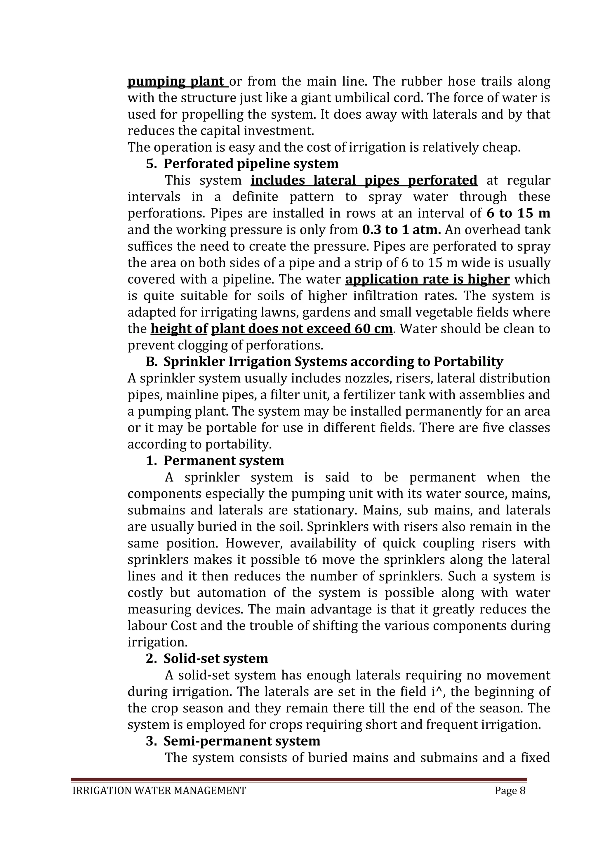 IRRIGATION WATER MANAGEMENT Page 8
pumping plant or from the main line. The rubber hose trails along
with the structure just like a giant umbilical cord. The force of water is
used for propelling the system. It does away with laterals and by that
reduces the capital investment.
The operation is easy and the cost of irrigation is relatively cheap.
5. Perforated pipeline system
This system includes lateral pipes perforated at regular
intervals in a definite pattern to spray water through these
perforations. Pipes are installed in rows at an interval of 6 to 15 m
and the working pressure is only from 0.3 to 1 atm. An overhead tank
suffices the need to create the pressure. Pipes are perforated to spray
the area on both sides of a pipe and a strip of 6 to 15 m wide is usually
covered with a pipeline. The water application rate is higher which
is quite suitable for soils of higher infiltration rates. The system is
adapted for irrigating lawns, gardens and small vegetable fields where
the height of plant does not exceed 60 cm. Water should be clean to
prevent clogging of perforations.
B. Sprinkler Irrigation Systems according to Portability
A sprinkler system usually includes nozzles, risers, lateral distribution
pipes, mainline pipes, a filter unit, a fertilizer tank with assemblies and
a pumping plant. The system may be installed permanently for an area
or it may be portable for use in different fields. There are five classes
according to portability.
1. Permanent system
A sprinkler system is said to be permanent when the
components especially the pumping unit with its water source, mains,
submains and laterals are stationary. Mains, sub mains, and laterals
are usually buried in the soil. Sprinklers with risers also remain in the
same position. However, availability of quick coupling risers with
sprinklers makes it possible t6 move the sprinklers along the lateral
lines and it then reduces the number of sprinklers. Such a system is
costly but automation of the system is possible along with water
measuring devices. The main advantage is that it greatly reduces the
labour Cost and the trouble of shifting the various components during
irrigation.
2. Solid-set system
A solid-set system has enough laterals requiring no movement
during irrigation. The laterals are set in the field i^, the beginning of
the crop season and they remain there till the end of the season. The
system is employed for crops requiring short and frequent irrigation.
3. Semi-permanent system
The system consists of buried mains and submains and a fixed
 