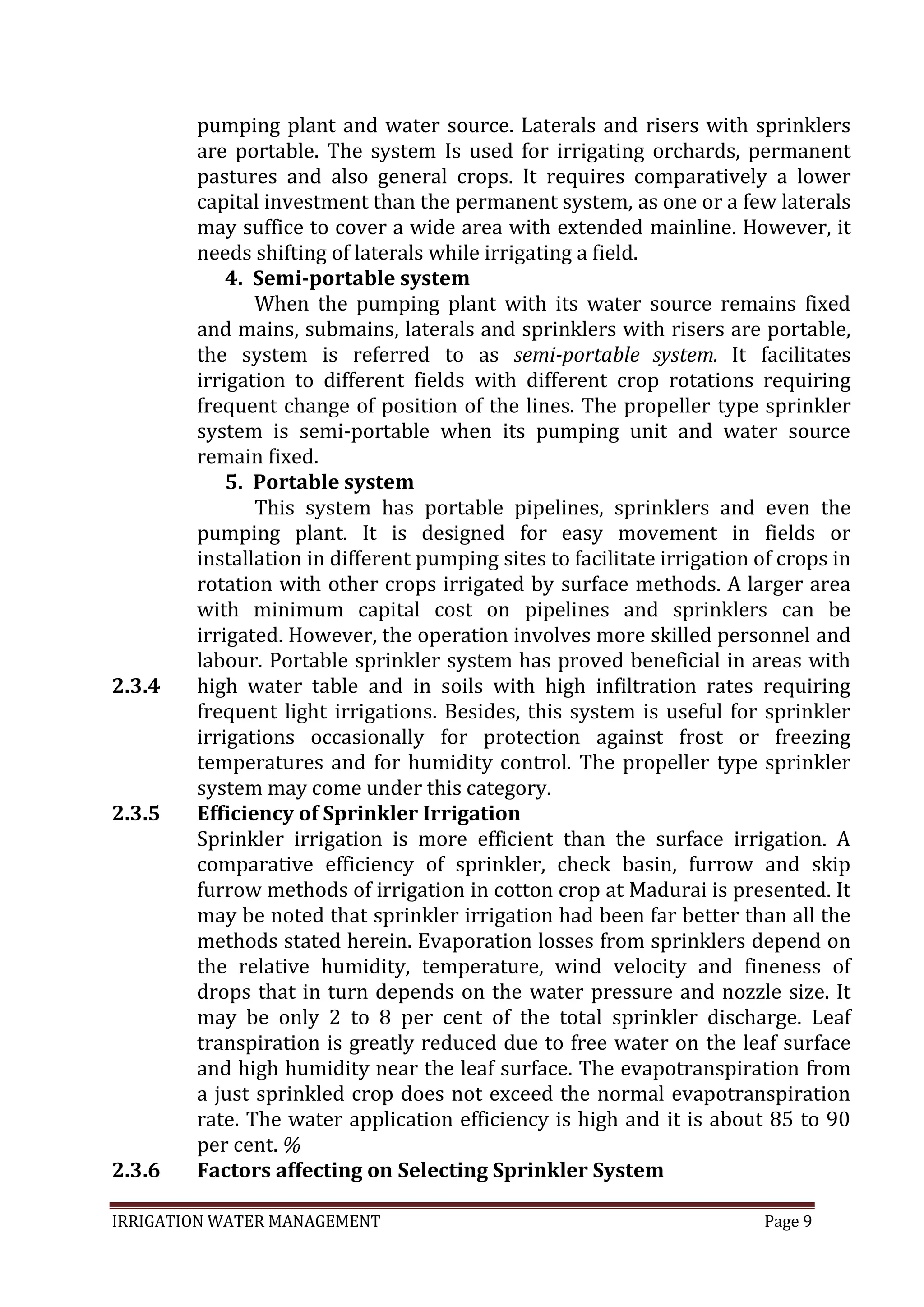 IRRIGATION WATER MANAGEMENT Page 9
2.3.4
2.3.5
2.3.6
pumping plant and water source. Laterals and risers with sprinklers
are portable. The system Is used for irrigating orchards, permanent
pastures and also general crops. It requires comparatively a lower
capital investment than the permanent system, as one or a few laterals
may suffice to cover a wide area with extended mainline. However, it
needs shifting of laterals while irrigating a field.
4. Semi-portable system
When the pumping plant with its water source remains fixed
and mains, submains, laterals and sprinklers with risers are portable,
the system is referred to as semi-portable system. It facilitates
irrigation to different fields with different crop rotations requiring
frequent change of position of the lines. The propeller type sprinkler
system is semi-portable when its pumping unit and water source
remain fixed.
5. Portable system
This system has portable pipelines, sprinklers and even the
pumping plant. It is designed for easy movement in fields or
installation in different pumping sites to facilitate irrigation of crops in
rotation with other crops irrigated by surface methods. A larger area
with minimum capital cost on pipelines and sprinklers can be
irrigated. However, the operation involves more skilled personnel and
labour. Portable sprinkler system has proved beneficial in areas with
high water table and in soils with high infiltration rates requiring
frequent light irrigations. Besides, this system is useful for sprinkler
irrigations occasionally for protection against frost or freezing
temperatures and for humidity control. The propeller type sprinkler
system may come under this category.
Efficiency of Sprinkler Irrigation
Sprinkler irrigation is more efficient than the surface irrigation. A
comparative efficiency of sprinkler, check basin, furrow and skip
furrow methods of irrigation in cotton crop at Madurai is presented. It
may be noted that sprinkler irrigation had been far better than all the
methods stated herein. Evaporation losses from sprinklers depend on
the relative humidity, temperature, wind velocity and fineness of
drops that in turn depends on the water pressure and nozzle size. It
may be only 2 to 8 per cent of the total sprinkler discharge. Leaf
transpiration is greatly reduced due to free water on the leaf surface
and high humidity near the leaf surface. The evapotranspiration from
a just sprinkled crop does not exceed the normal evapotranspiration
rate. The water application efficiency is high and it is about 85 to 90
per cent. %
Factors affecting on Selecting Sprinkler System
 