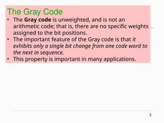 5
The Gray Code
• The Gray code is unweighted, and is not an
arithmetic code; that is, there are no specific weights
assigned to the bit positions.
• The important feature of the Gray code is that it
exhibits only a single bit change from one code word to
the next in sequence.
• This property is important in many applications.
 