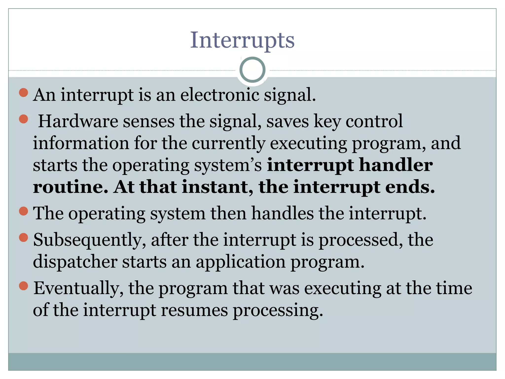 Interrupts

An interrupt is an electronic signal.
 Hardware senses the signal, saves key control
 information for the currently executing program, and
 starts the operating system’s interrupt handler
 routine. At that instant, the interrupt ends.
The operating system then handles the interrupt.
Subsequently, after the interrupt is processed, the
 dispatcher starts an application program.
Eventually, the program that was executing at the time
 of the interrupt resumes processing.
 