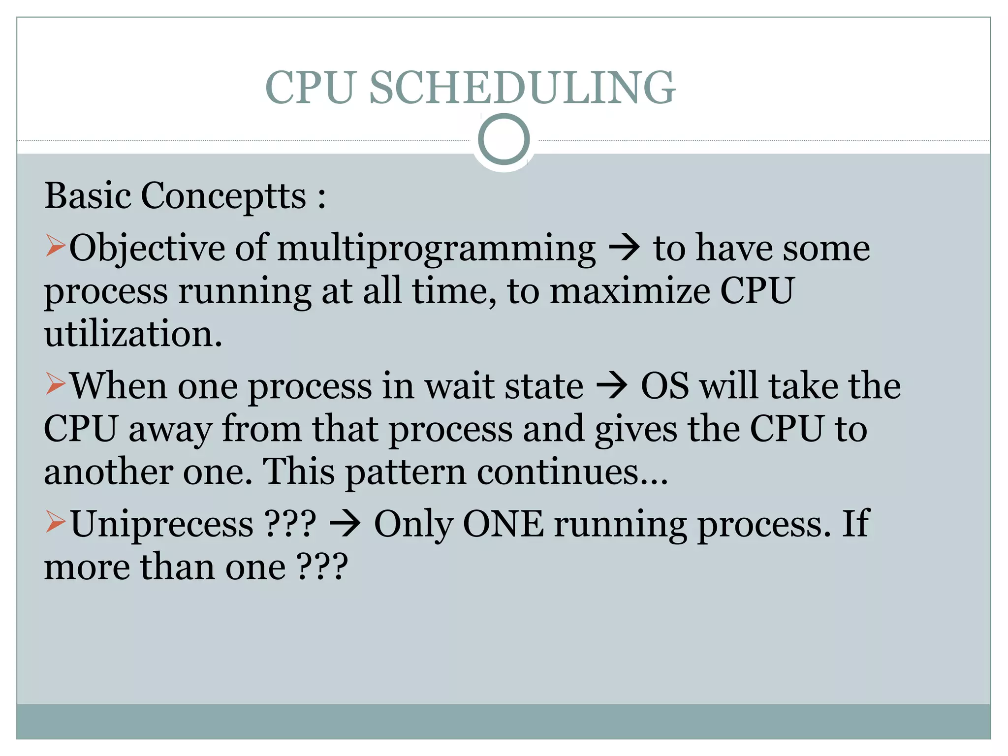 CPU SCHEDULING

Basic Conceptts :
Objective of multiprogramming  to have some
process running at all time, to maximize CPU
utilization.
When one process in wait state  OS will take the
CPU away from that process and gives the CPU to
another one. This pattern continues…
Uniprecess ???  Only ONE running process. If
more than one ???
 