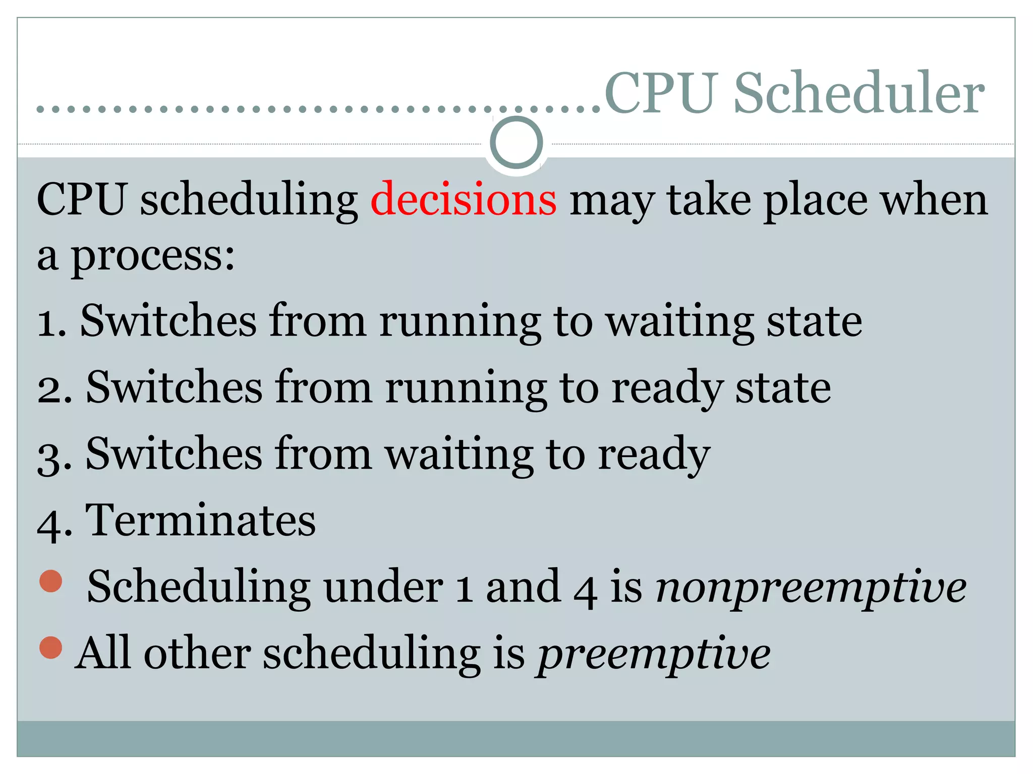 ……………………………….CPU Scheduler
CPU scheduling decisions may take place when
a process:
1. Switches from running to waiting state
2. Switches from running to ready state
3. Switches from waiting to ready
4. Terminates
 Scheduling under 1 and 4 is nonpreemptive
All other scheduling is preemptive
 