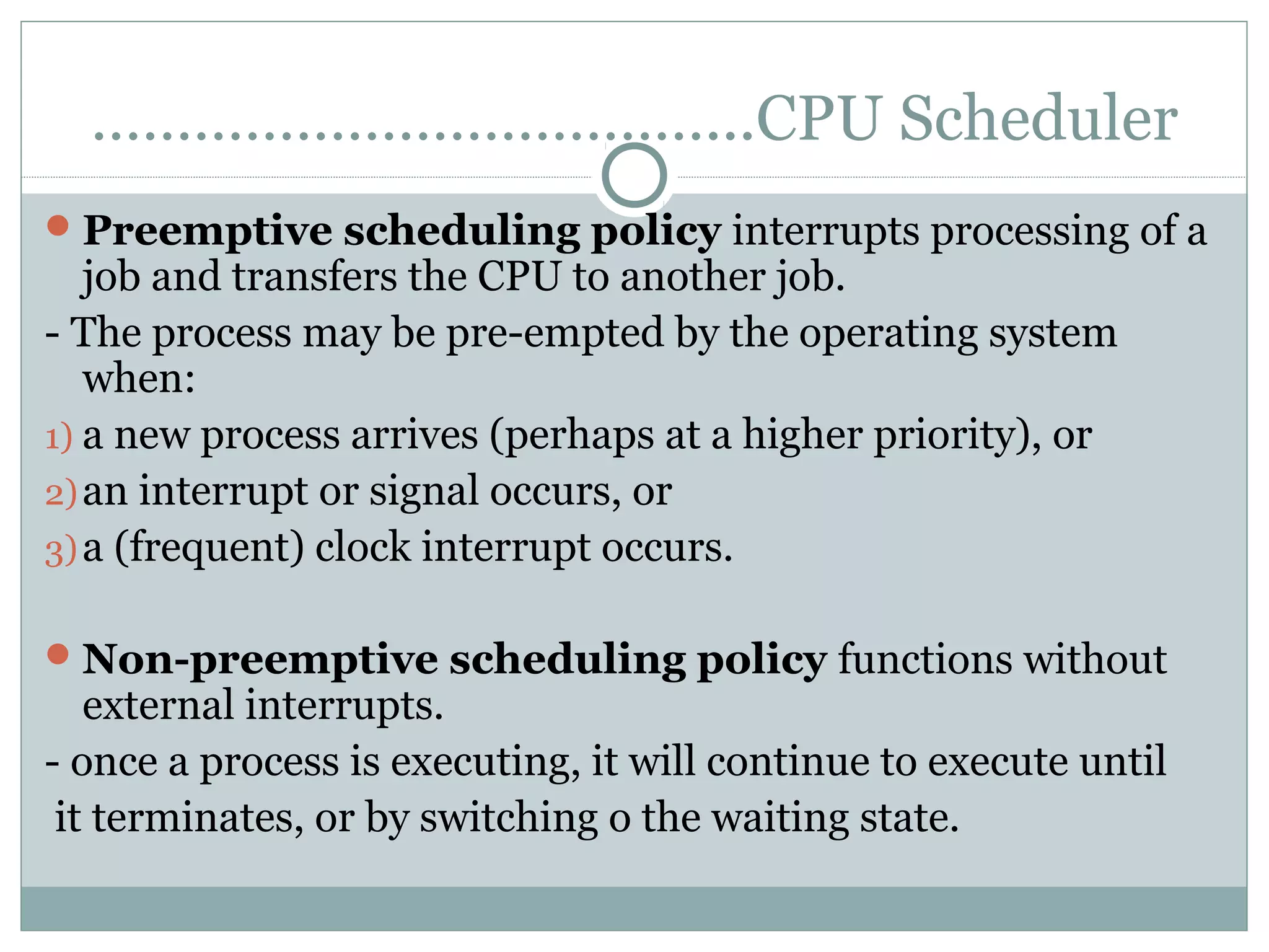 ………………………………...CPU Scheduler
 Preemptive scheduling policy interrupts processing of a
   job and transfers the CPU to another job.
- The process may be pre-empted by the operating system
   when:
1) a new process arrives (perhaps at a higher priority), or
2) an interrupt or signal occurs, or
3) a (frequent) clock interrupt occurs.

 Non-preemptive scheduling policy functions without
   external interrupts.
- once a process is executing, it will continue to execute until
 it terminates, or by switching o the waiting state.
 