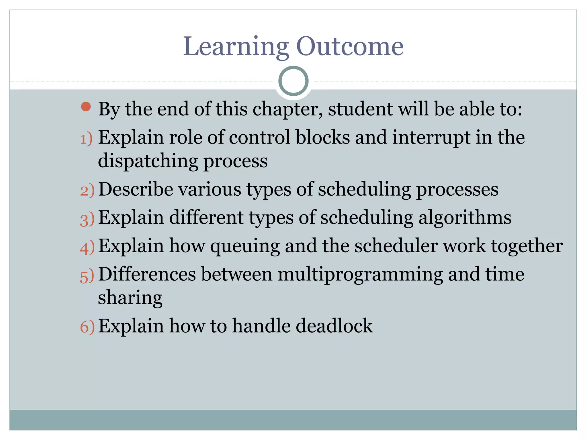 Learning Outcome

 By the end of this chapter, student will be able to:
1) Explain role of control blocks and interrupt in the
   dispatching process
2) Describe various types of scheduling processes
3) Explain different types of scheduling algorithms
4) Explain how queuing and the scheduler work together
5) Differences between multiprogramming and time
   sharing
6) Explain how to handle deadlock
 