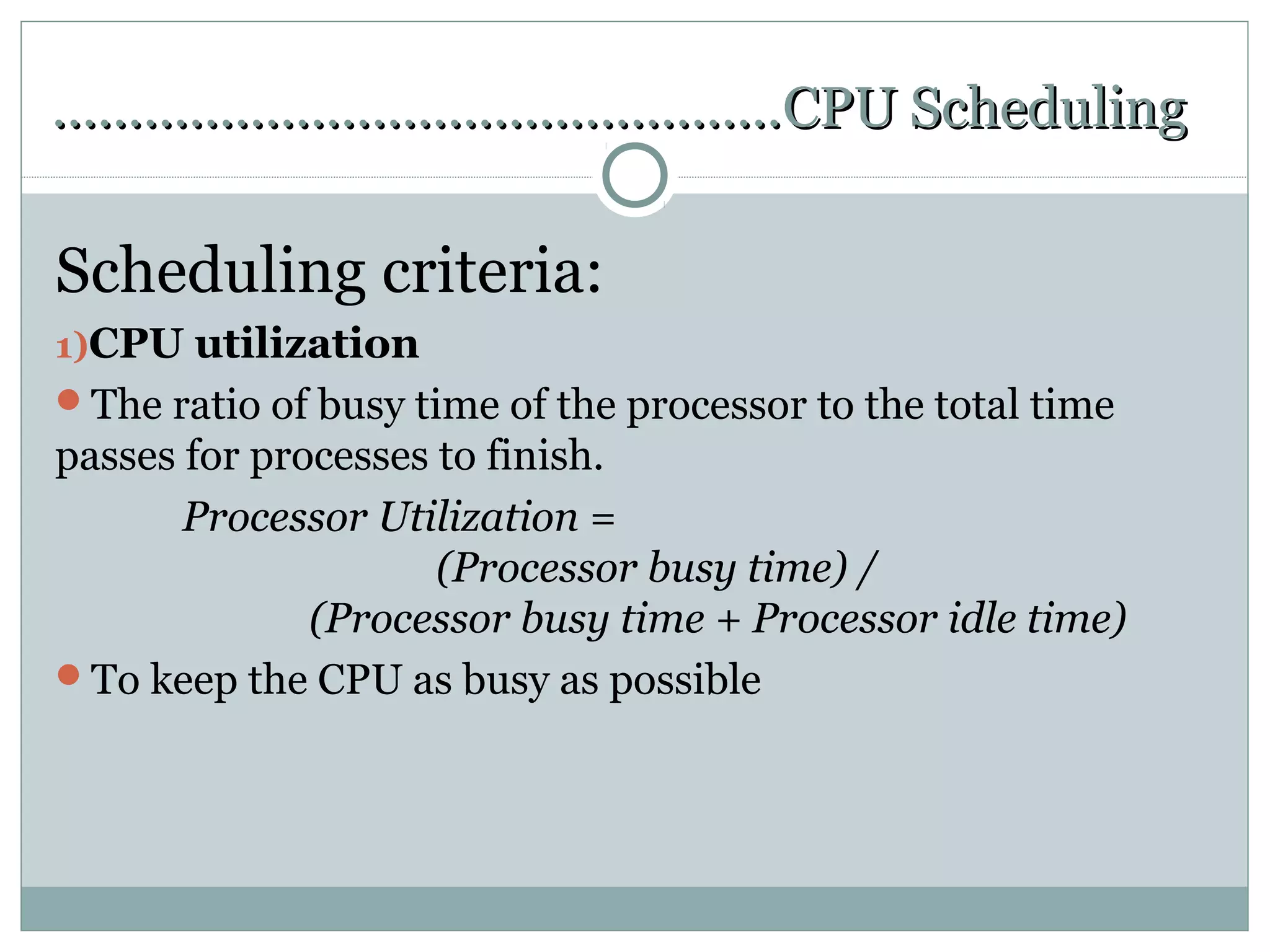 …………………………………………CPU Scheduling

Scheduling criteria:
1)CPU utilization
The ratio of busy time of the processor to the total time
passes for processes to finish.
       Processor Utilization =
                     (Processor busy time) /
              (Processor busy time + Processor idle time)
To keep the CPU as busy as possible
 