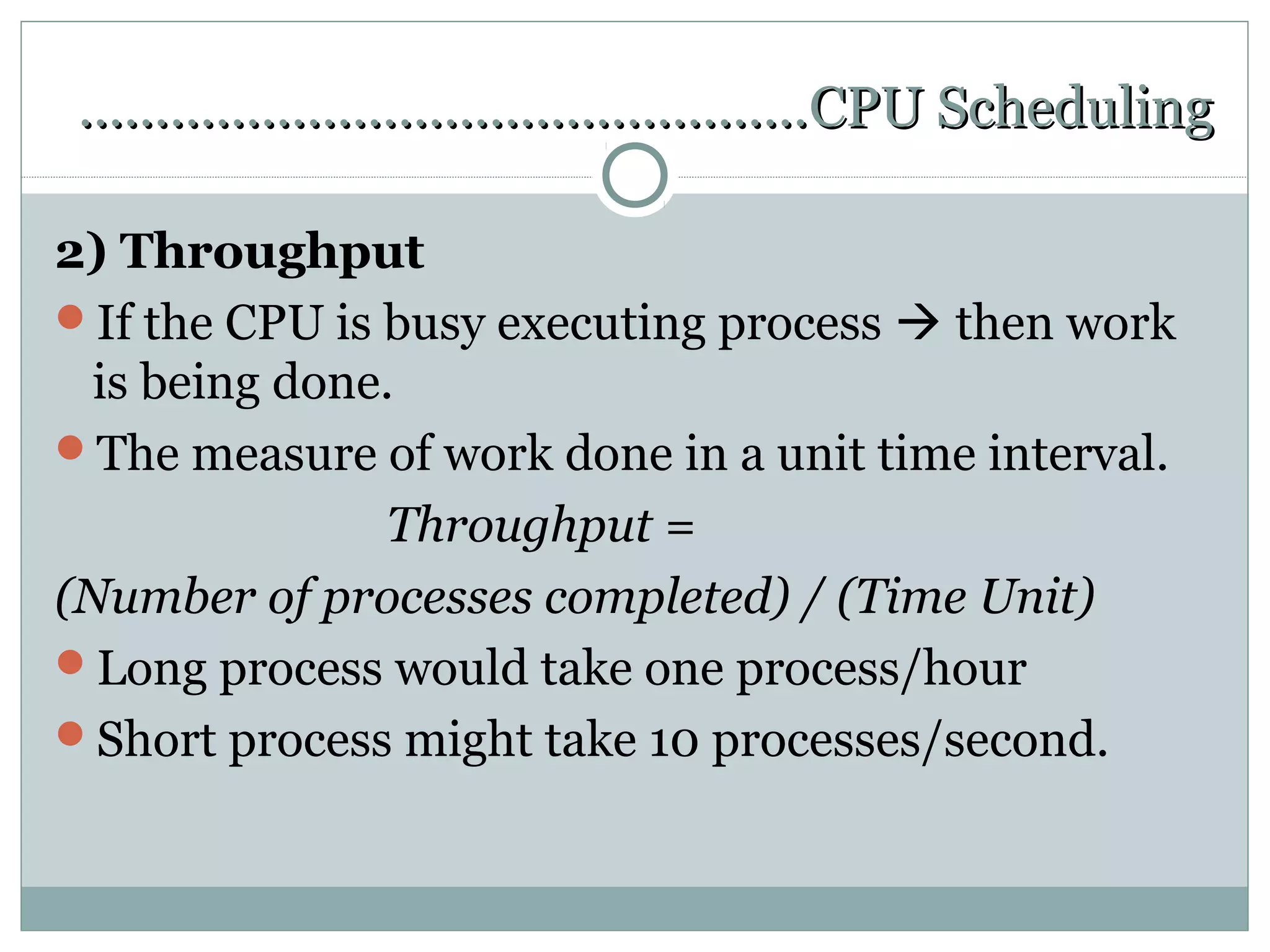 …………………………………………CPU Scheduling

2) Throughput
If the CPU is busy executing process  then work
  is being done.
The measure of work done in a unit time interval.
               Throughput =
(Number of processes completed) / (Time Unit)
Long process would take one process/hour
Short process might take 10 processes/second.
 
