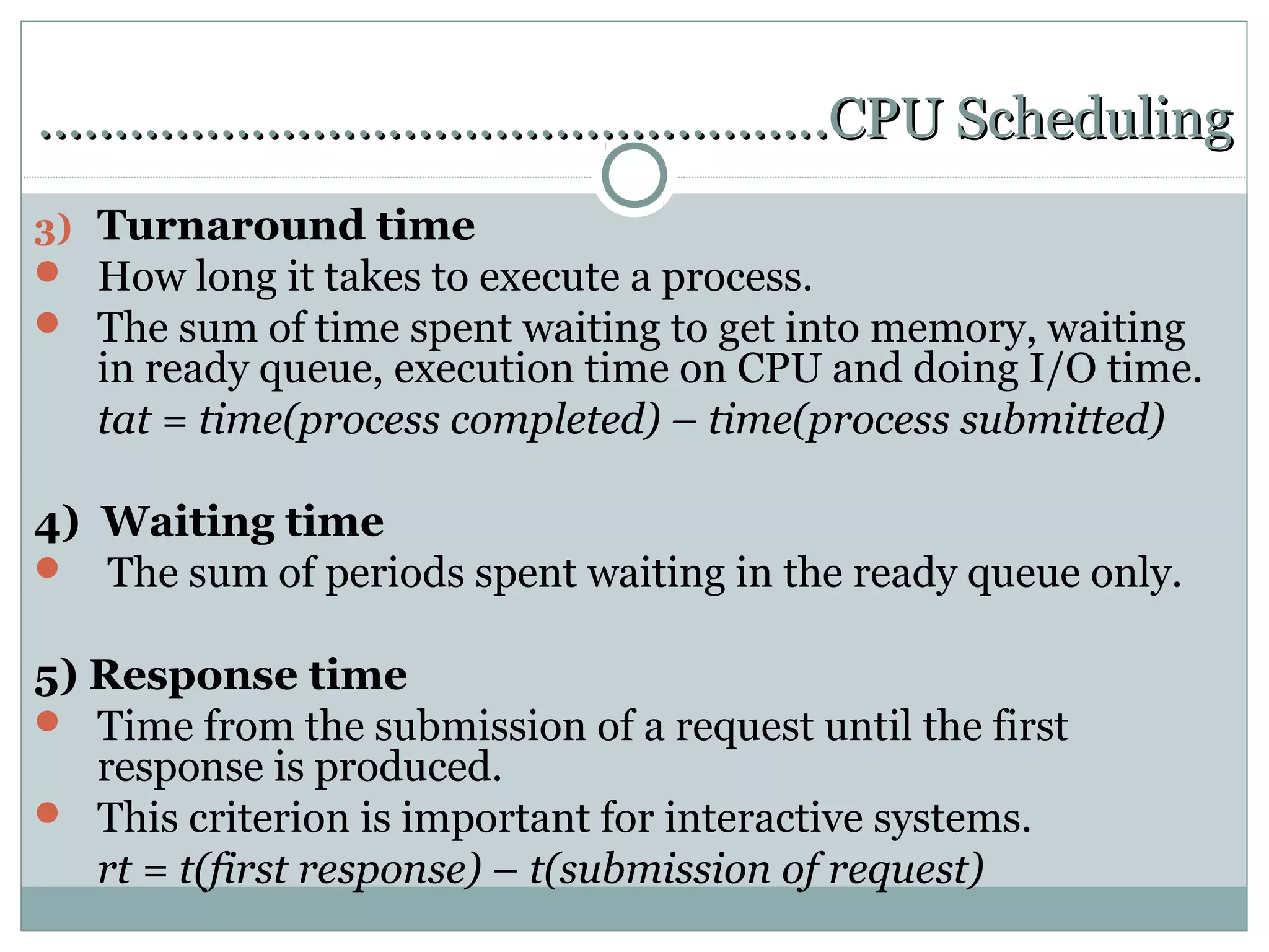…………………………………………….CPU Scheduling
3) Turnaround time
 How long it takes to execute a process.
 The sum of time spent waiting to get into memory, waiting
   in ready queue, execution time on CPU and doing I/O time.
   tat = time(process completed) – time(process submitted)

4) Waiting time
 The sum of periods spent waiting in the ready queue only.


5) Response time
 Time from the submission of a request until the first
   response is produced.
 This criterion is important for interactive systems.
   rt = t(first response) – t(submission of request)
 