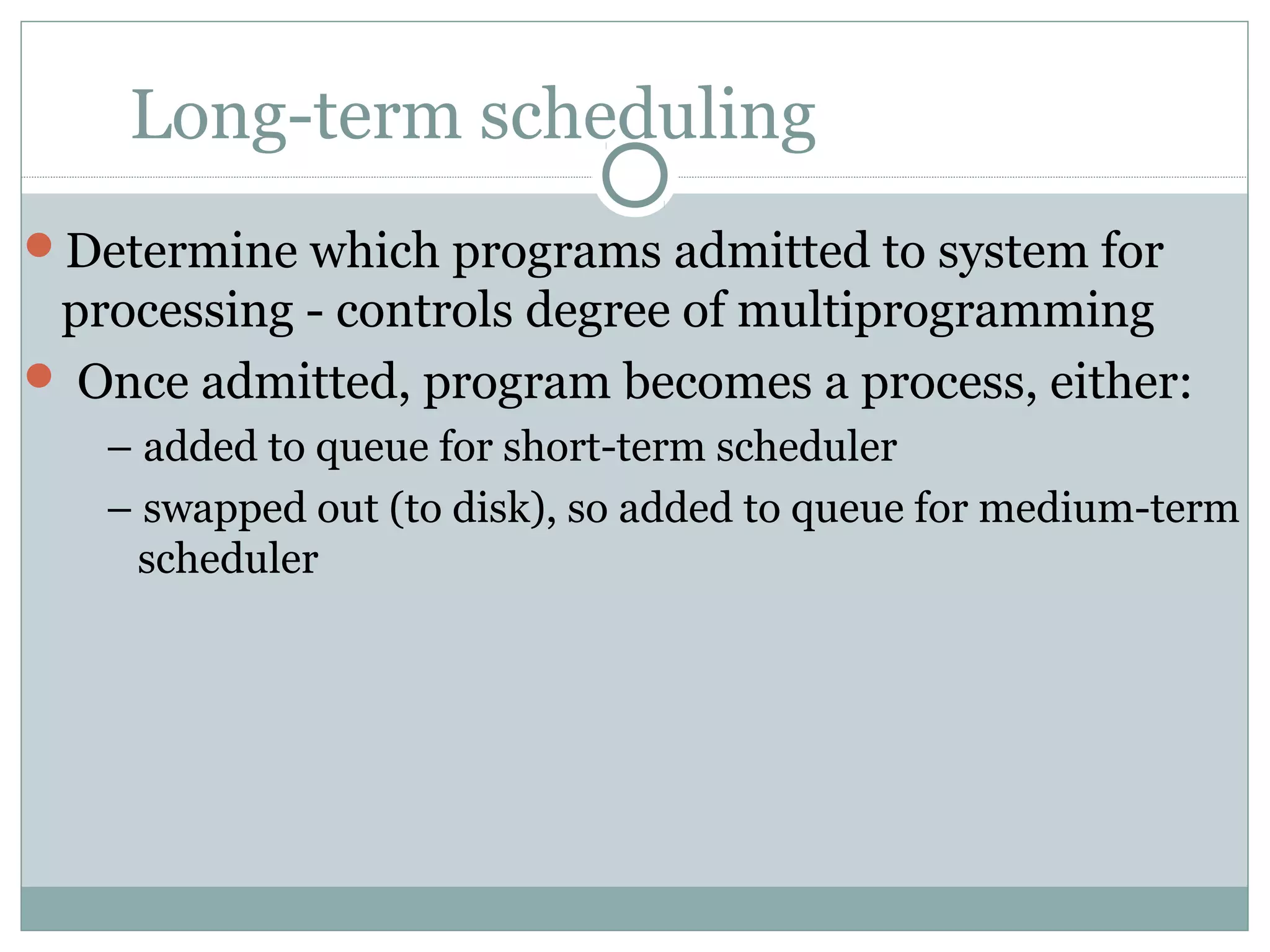Long-term scheduling
Determine which programs admitted to system for
 processing - controls degree of multiprogramming
 Once admitted, program becomes a process, either:
   – added to queue for short-term scheduler
   – swapped out (to disk), so added to queue for medium-term
    scheduler
 