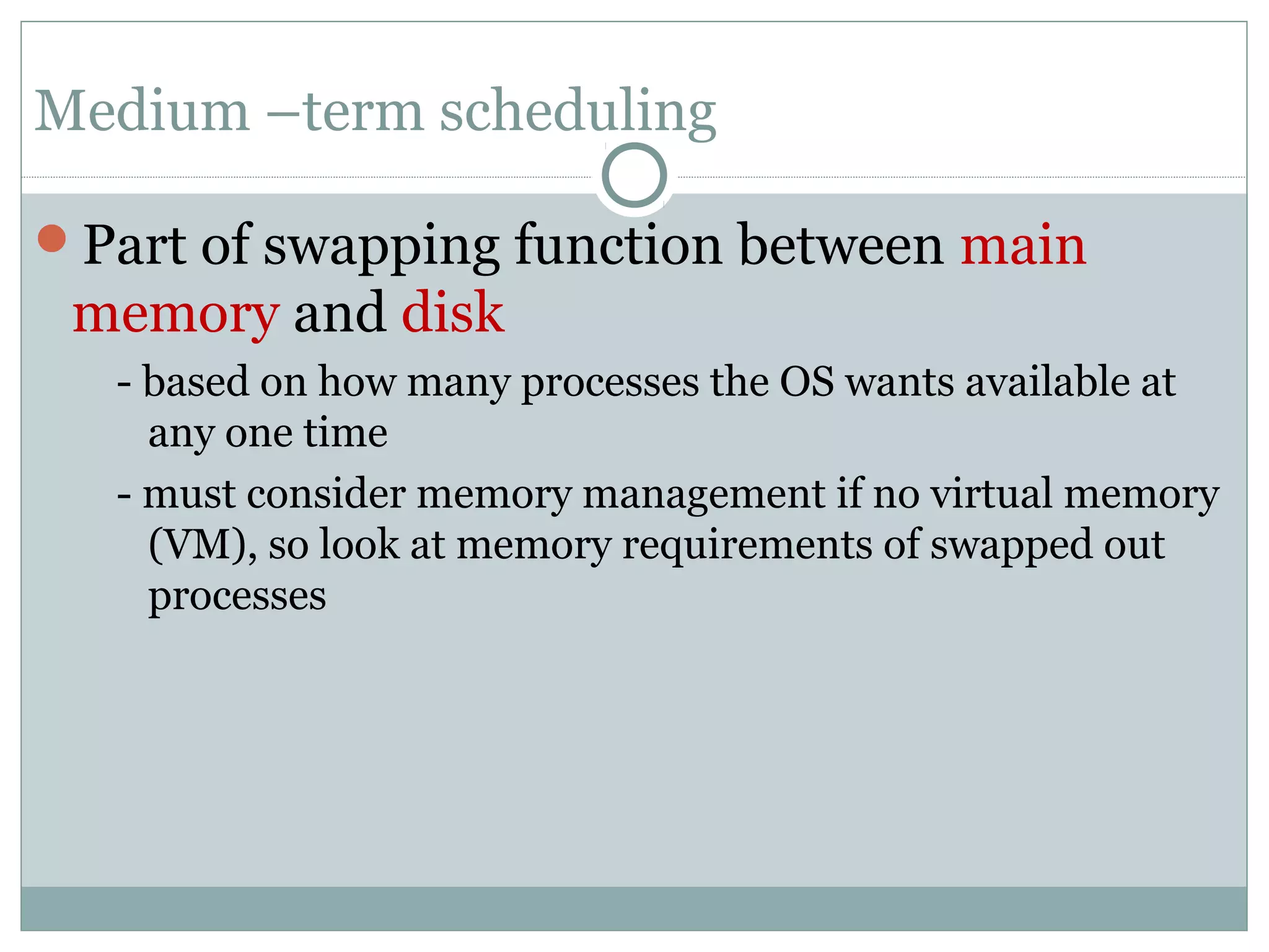 Medium –term scheduling

Part of swapping function between main
 memory and disk
   - based on how many processes the OS wants available at
     any one time
   - must consider memory management if no virtual memory
     (VM), so look at memory requirements of swapped out
     processes
 