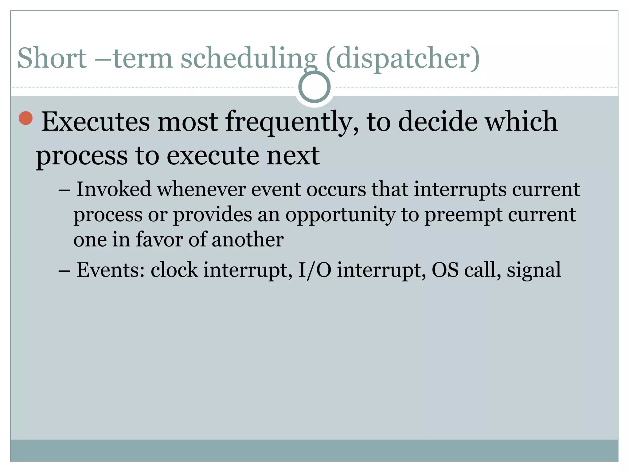 Short –term scheduling (dispatcher)

Executes most frequently, to decide which
 process to execute next
   – Invoked whenever event occurs that interrupts current
    process or provides an opportunity to preempt current
    one in favor of another
   – Events: clock interrupt, I/O interrupt, OS call, signal
 