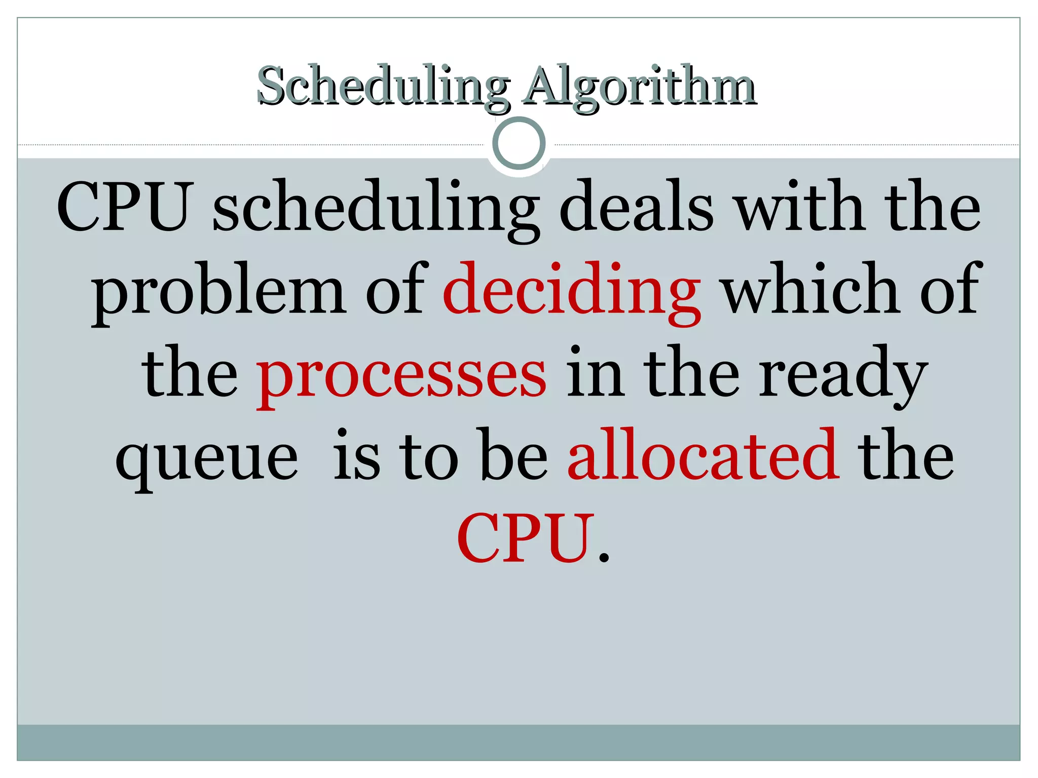 Scheduling Algorithm

CPU scheduling deals with the
 problem of deciding which of
   the processes in the ready
  queue is to be allocated the
             CPU.
 