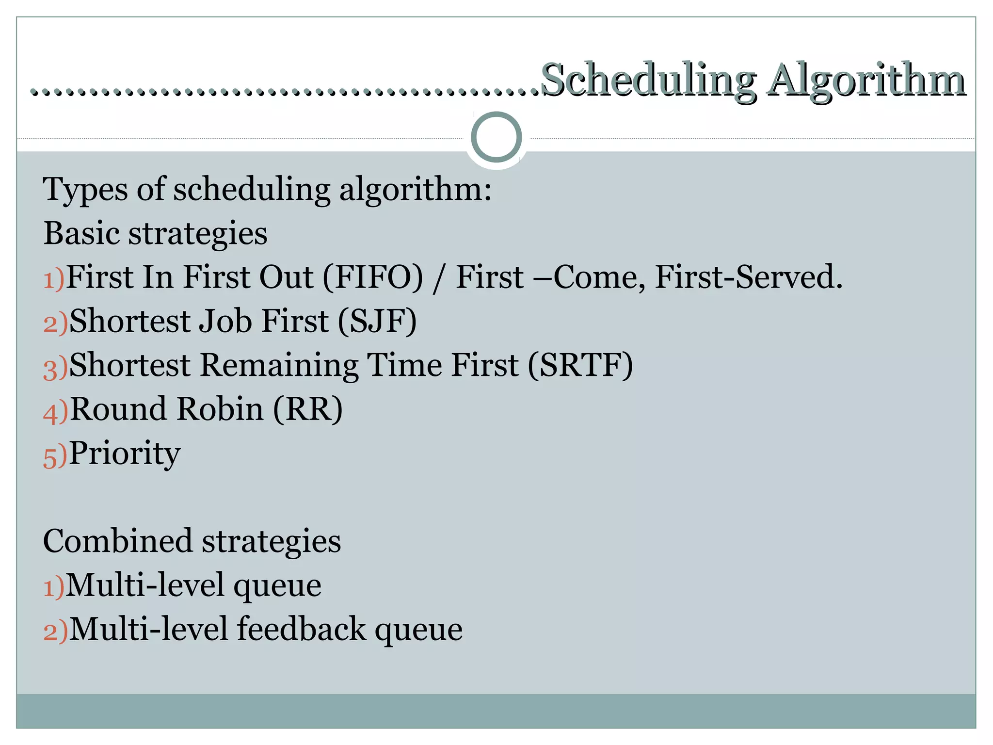 …………………………………….Scheduling Algorithm

Types of scheduling algorithm:
Basic strategies
1)First In First Out (FIFO) / First –Come, First-Served.
2)Shortest Job First (SJF)
3)Shortest Remaining Time First (SRTF)
4)Round Robin (RR)
5)Priority


Combined strategies
1)Multi-level queue
2)Multi-level feedback queue
 