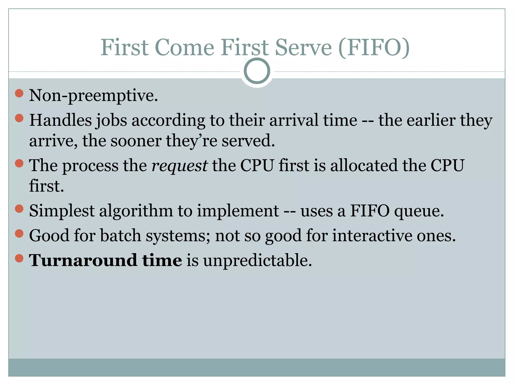 First Come First Serve (FIFO)
 Non-preemptive.
 Handles jobs according to their arrival time -- the earlier they
  arrive, the sooner they’re served.
 The process the request the CPU first is allocated the CPU
  first.
 Simplest algorithm to implement -- uses a FIFO queue.
 Good for batch systems; not so good for interactive ones.
 Turnaround time is unpredictable.
 