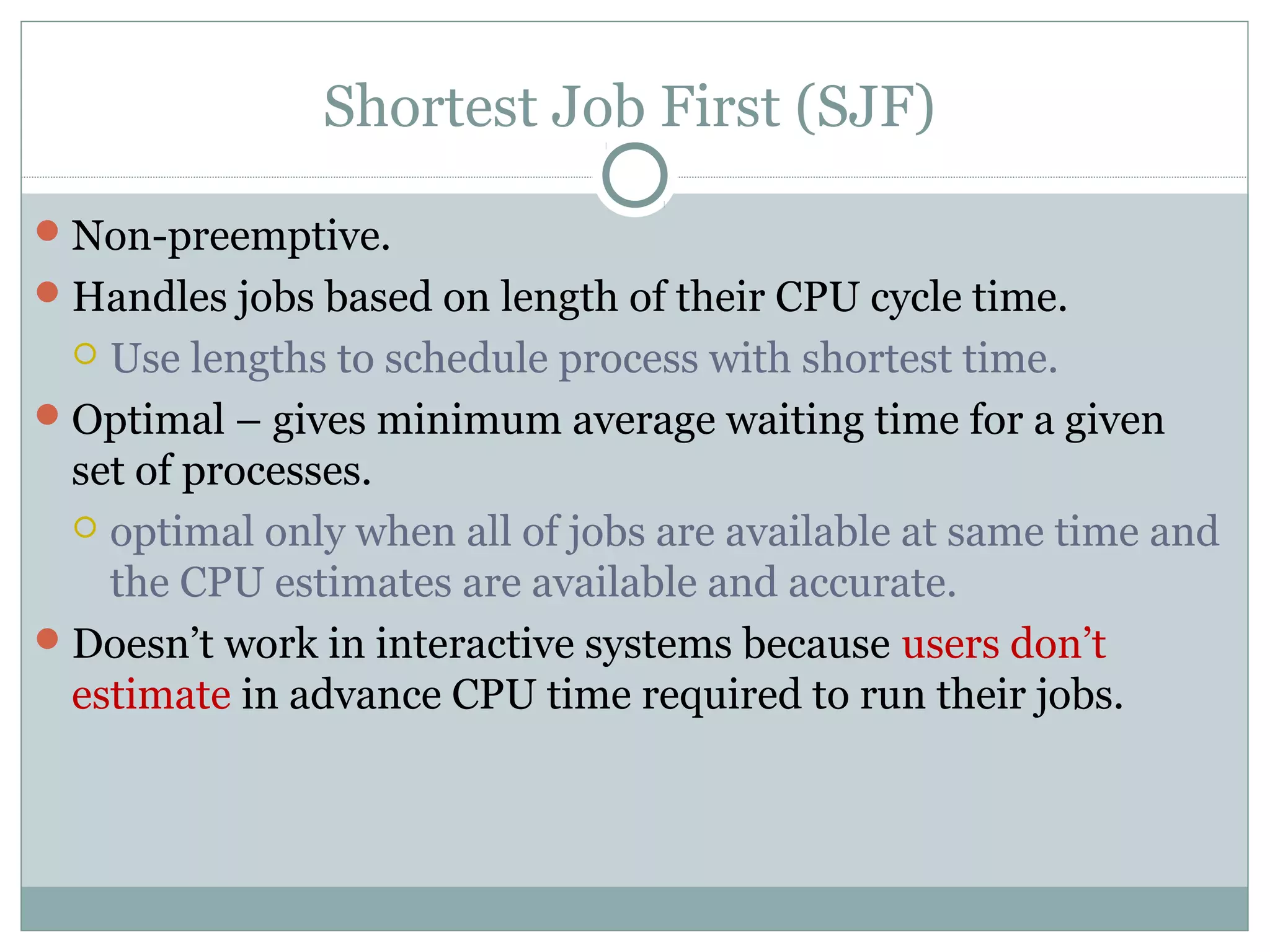 Shortest Job First (SJF)

 Non-preemptive.
 Handles jobs based on length of their CPU cycle time.
   Use lengths to schedule process with shortest time.
 Optimal – gives minimum average waiting time for a given
  set of processes.
   optimal only when all of jobs are available at same time and
    the CPU estimates are available and accurate.
 Doesn’t work in interactive systems because users don’t
  estimate in advance CPU time required to run their jobs.
 