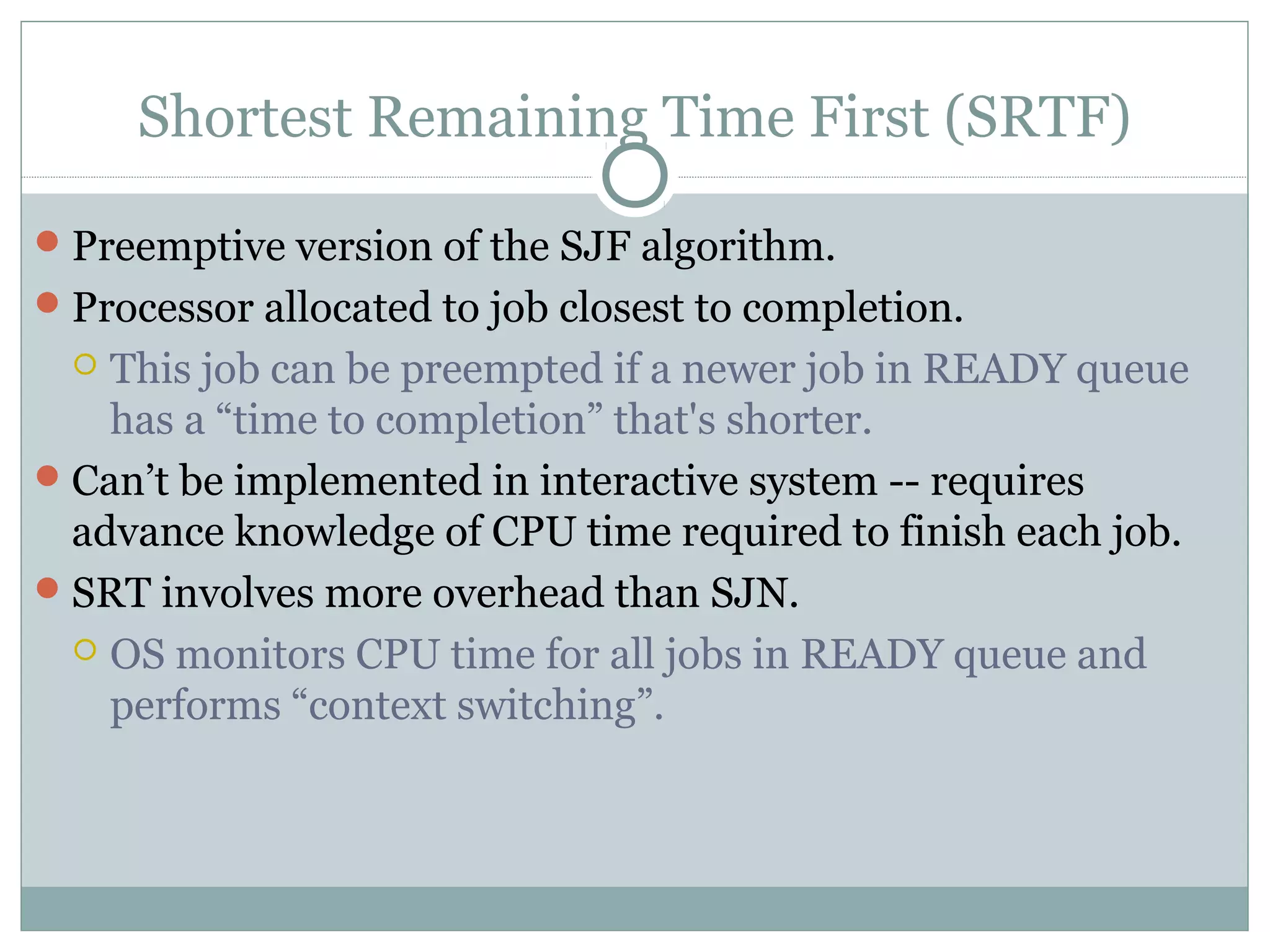 Shortest Remaining Time First (SRTF)

 Preemptive version of the SJF algorithm.
 Processor allocated to job closest to completion.
   This job can be preempted if a newer job in READY queue
    has a “time to completion” that's shorter.
 Can’t be implemented in interactive system -- requires
  advance knowledge of CPU time required to finish each job.
 SRT involves more overhead than SJN.
   OS monitors CPU time for all jobs in READY queue and
    performs “context switching”.
 