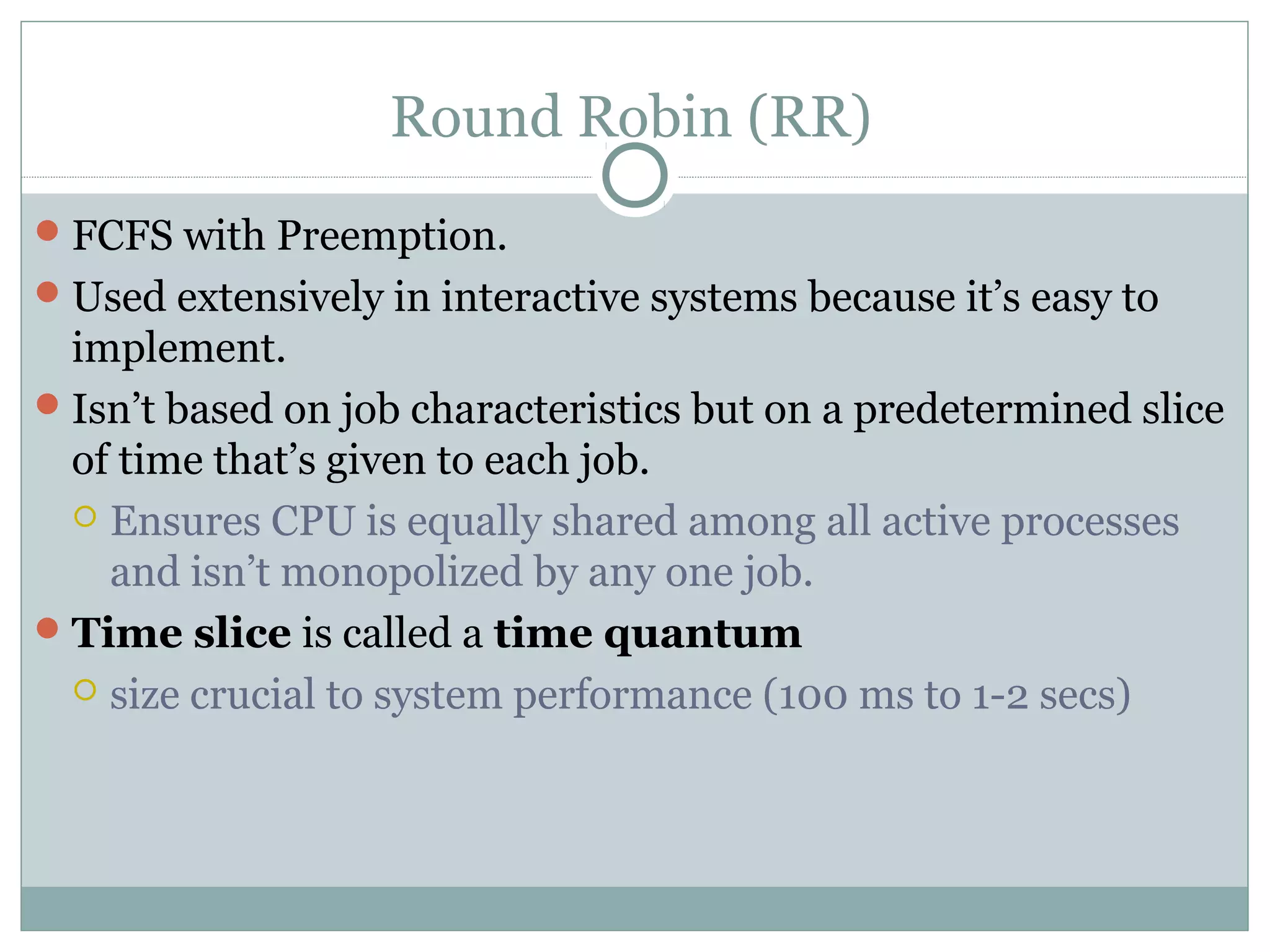 Round Robin (RR)
 FCFS with Preemption.
 Used extensively in interactive systems because it’s easy to
  implement.
 Isn’t based on job characteristics but on a predetermined slice
  of time that’s given to each job.
   Ensures CPU is equally shared among all active processes
    and isn’t monopolized by any one job.
 Time slice is called a time quantum
   size crucial to system performance (100 ms to 1-2 secs)
 