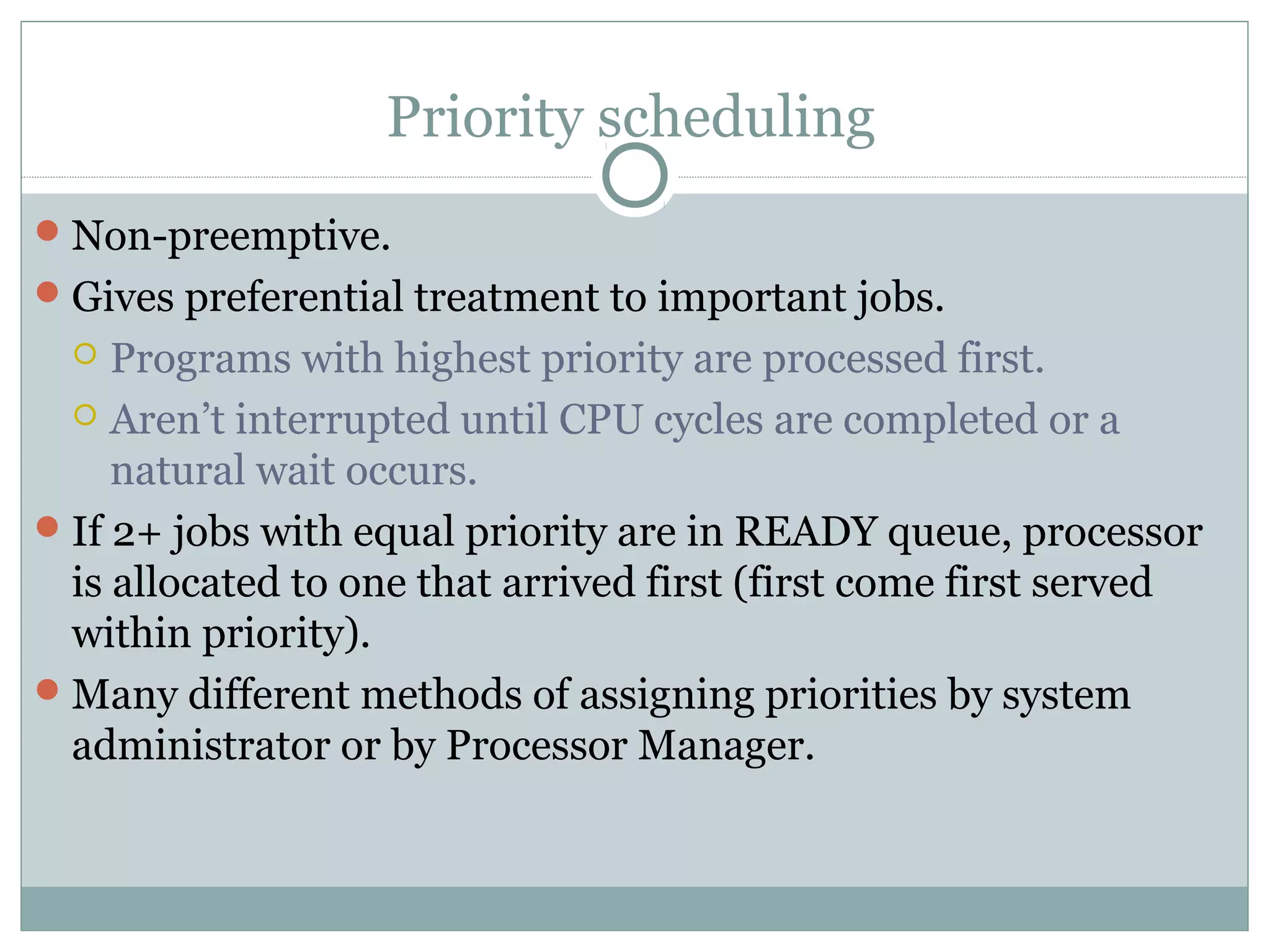 Priority scheduling
 Non-preemptive.
 Gives preferential treatment to important jobs.
    Programs with highest priority are processed first.
   Aren’t interrupted until CPU cycles are completed or a
     natural wait occurs.
 If 2+ jobs with equal priority are in READY queue, processor
  is allocated to one that arrived first (first come first served
  within priority).
 Many different methods of assigning priorities by system
  administrator or by Processor Manager.
 
