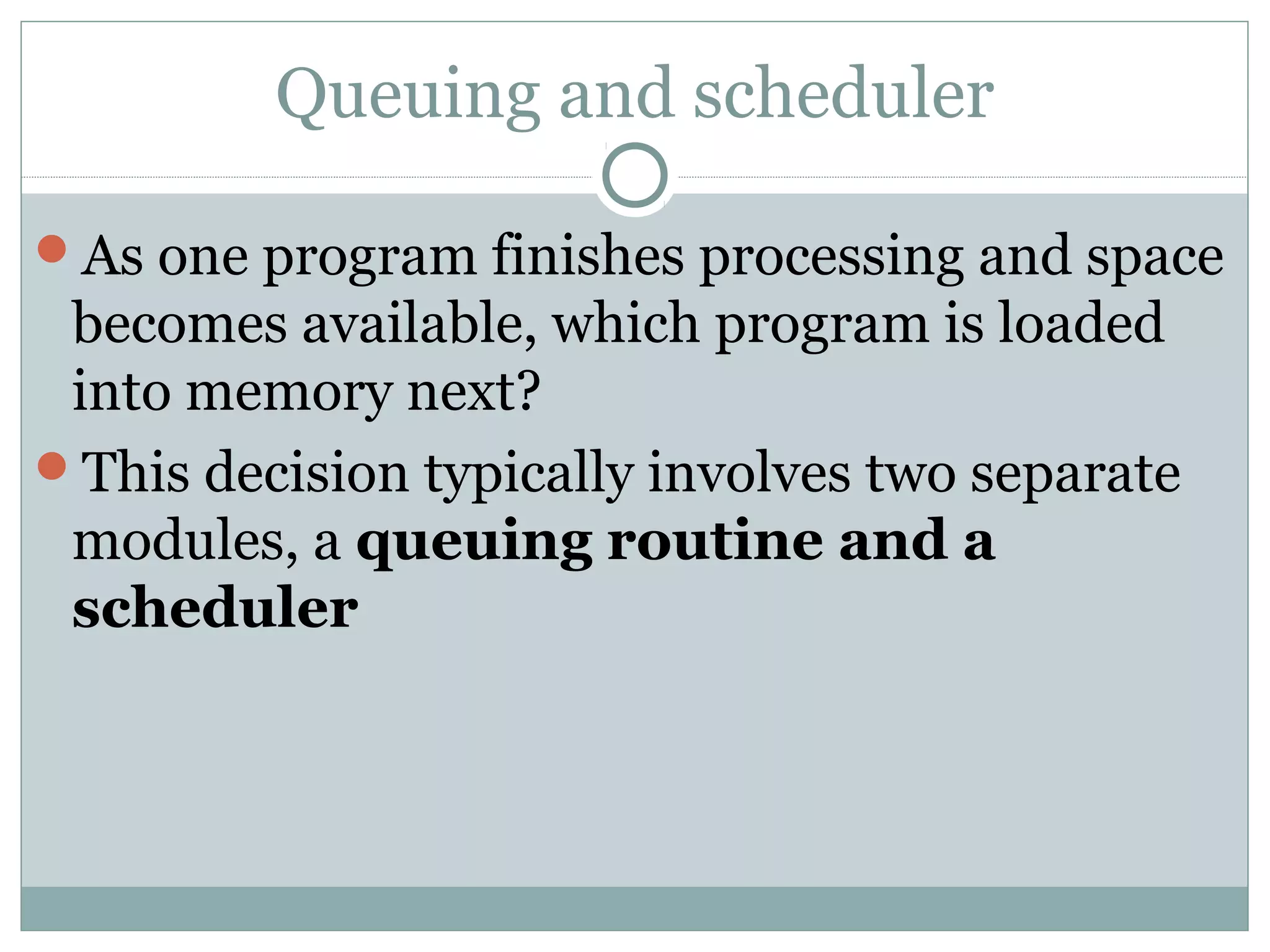 Queuing and scheduler

As one program finishes processing and space
 becomes available, which program is loaded
 into memory next?
This decision typically involves two separate
 modules, a queuing routine and a
 scheduler
 