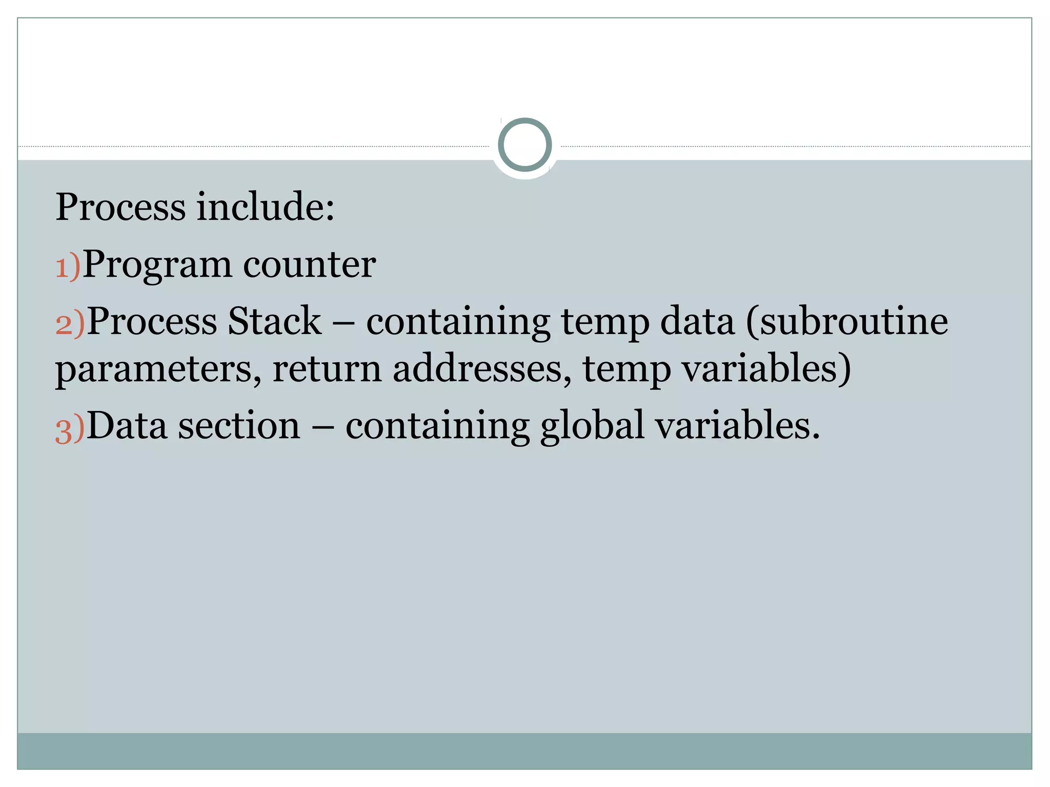 Process include:
1)Program counter
2)Process Stack – containing temp data (subroutine
parameters, return addresses, temp variables)
3)Data section – containing global variables.
 