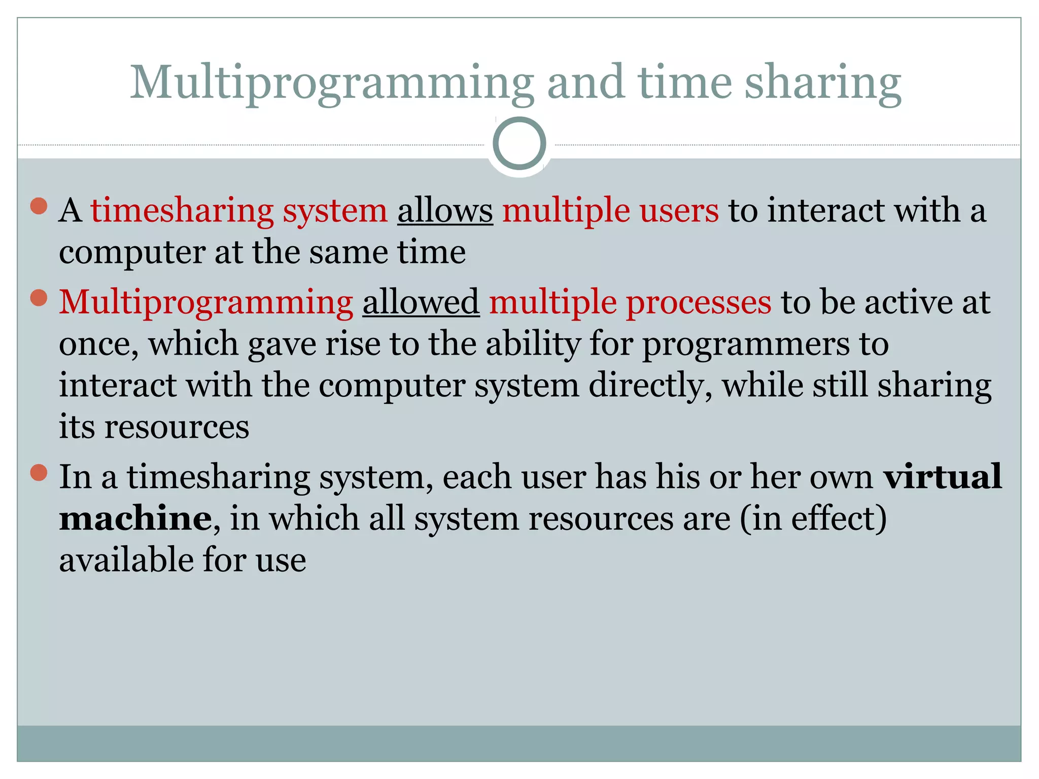 Multiprogramming and time sharing

 A timesharing system allows multiple users to interact with a
  computer at the same time
 Multiprogramming allowed multiple processes to be active at
  once, which gave rise to the ability for programmers to
  interact with the computer system directly, while still sharing
  its resources
 In a timesharing system, each user has his or her own virtual
  machine, in which all system resources are (in effect)
  available for use
 