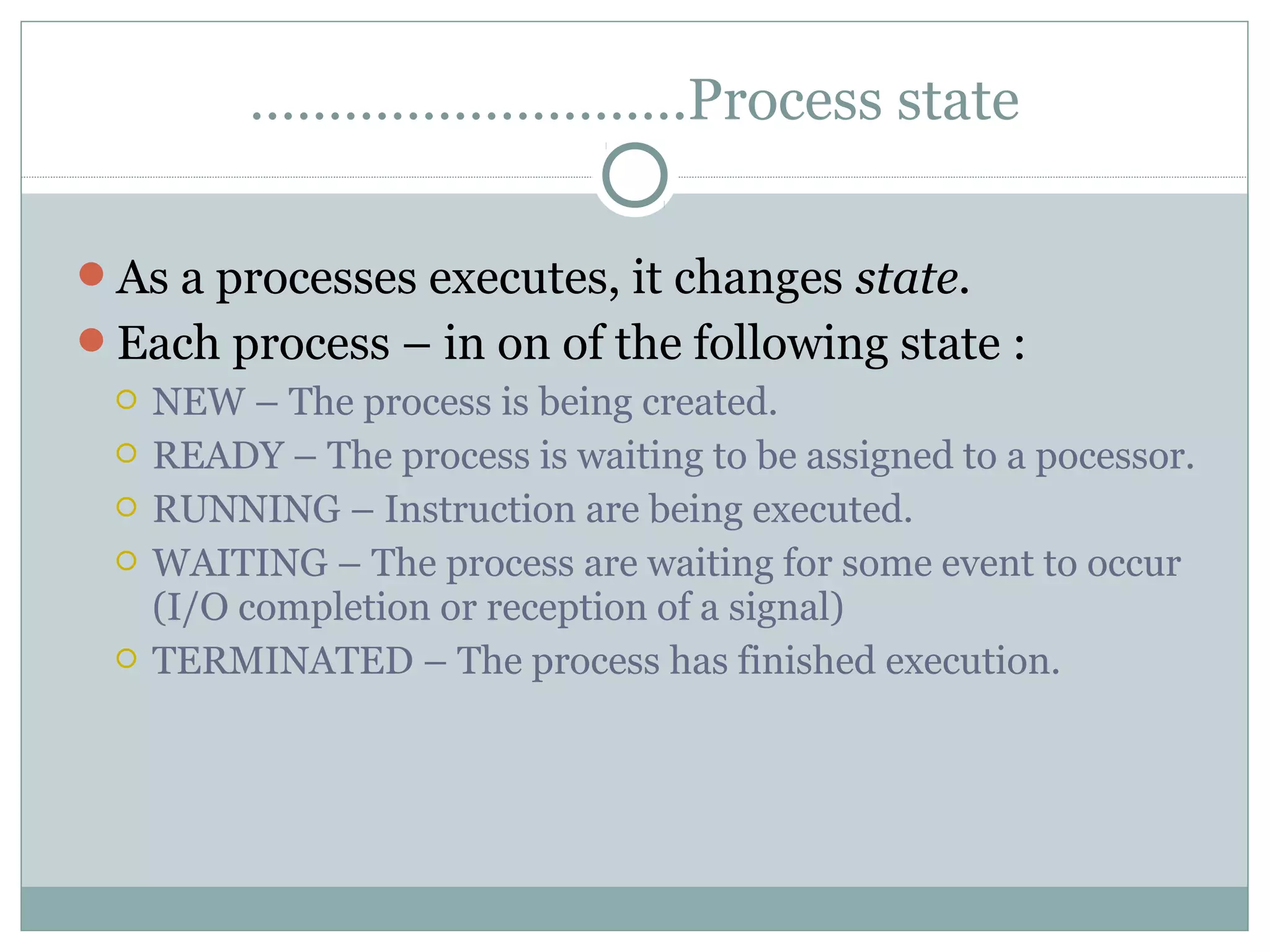 ……………………….Process state

As a processes executes, it changes state.
Each process – in on of the following state :
  NEW – The process is being created.
  READY – The process is waiting to be assigned to a pocessor.
  RUNNING – Instruction are being executed.
  WAITING – The process are waiting for some event to occur
   (I/O completion or reception of a signal)
  TERMINATED – The process has finished execution.
 