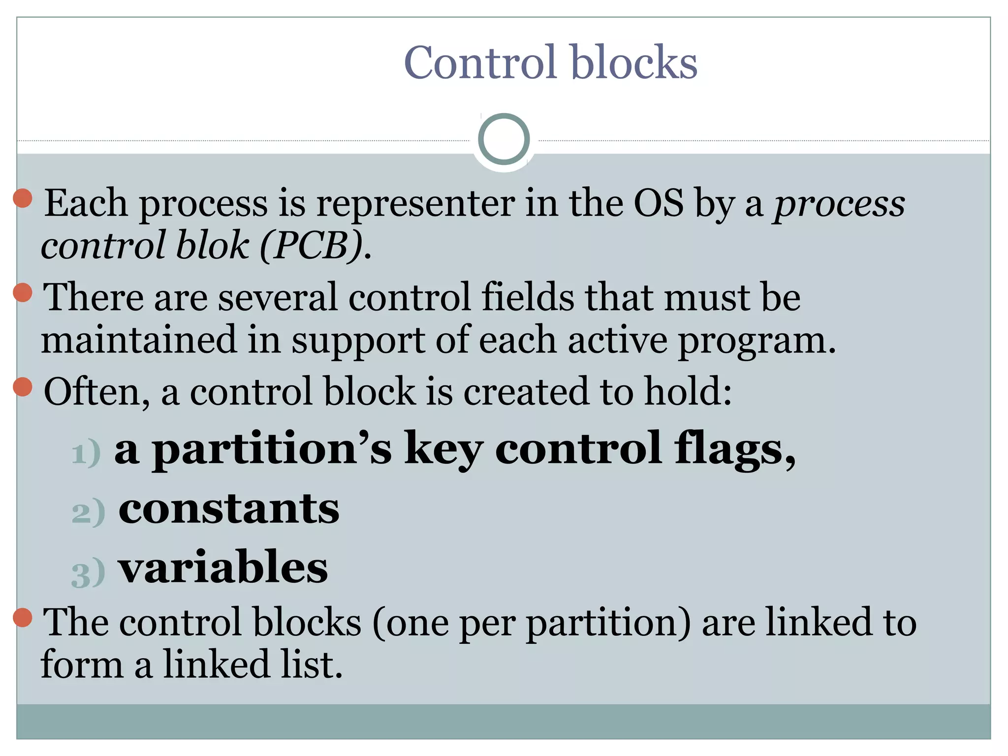 Control blocks

Each process is representer in the OS by a process
 control blok (PCB).
There are several control fields that must be
 maintained in support of each active program.
Often, a control block is created to hold:
   1) a partition’s key control flags,
   2) constants
   3) variables
The control blocks (one per partition) are linked to
 form a linked list.
 