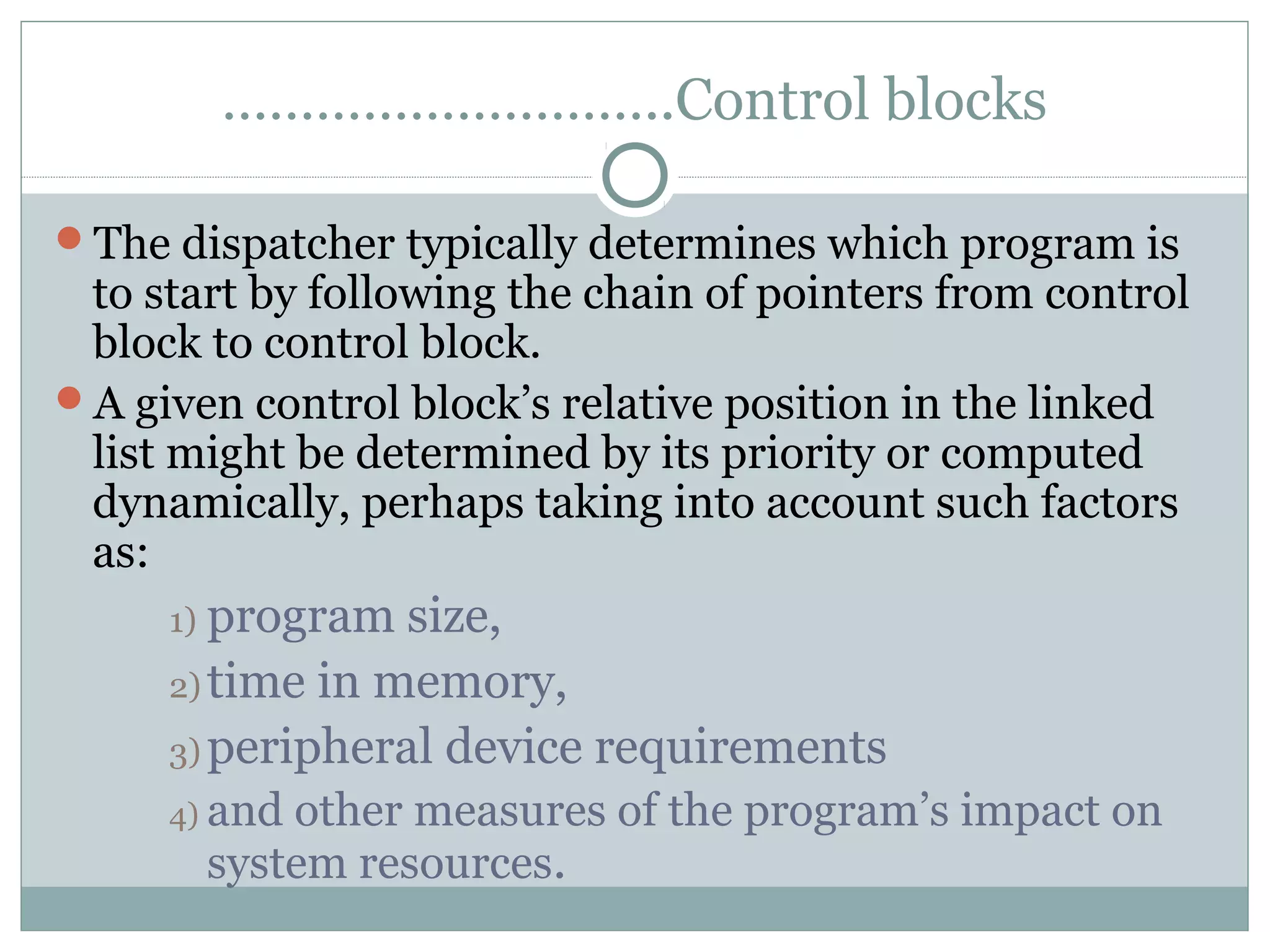 ………………………..Control blocks

The dispatcher typically determines which program is
 to start by following the chain of pointers from control
 block to control block.
A given control block’s relative position in the linked
 list might be determined by its priority or computed
 dynamically, perhaps taking into account such factors
 as:
     1) program  size,
     2) time in memory,
     3) peripheral device requirements
     4) andother measures of the program’s impact on
       system resources.
 