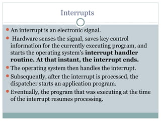 Interrupts

An interrupt is an electronic signal.
 Hardware senses the signal, saves key control
 information for the currently executing program, and
 starts the operating system’s interrupt handler
 routine. At that instant, the interrupt ends.
The operating system then handles the interrupt.
Subsequently, after the interrupt is processed, the
 dispatcher starts an application program.
Eventually, the program that was executing at the time
 of the interrupt resumes processing.
 
