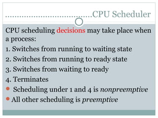 ……………………………….CPU Scheduler
CPU scheduling decisions may take place when
a process:
1. Switches from running to waiting state
2. Switches from running to ready state
3. Switches from waiting to ready
4. Terminates
 Scheduling under 1 and 4 is nonpreemptive
All other scheduling is preemptive
 