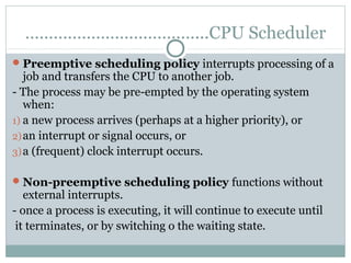 ………………………………...CPU Scheduler
 Preemptive scheduling policy interrupts processing of a
   job and transfers the CPU to another job.
- The process may be pre-empted by the operating system
   when:
1) a new process arrives (perhaps at a higher priority), or
2) an interrupt or signal occurs, or
3) a (frequent) clock interrupt occurs.

 Non-preemptive scheduling policy functions without
   external interrupts.
- once a process is executing, it will continue to execute until
 it terminates, or by switching o the waiting state.
 