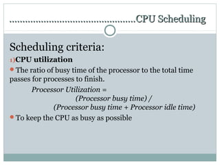 …………………………………………CPU Scheduling

Scheduling criteria:
1)CPU utilization
The ratio of busy time of the processor to the total time
passes for processes to finish.
       Processor Utilization =
                     (Processor busy time) /
              (Processor busy time + Processor idle time)
To keep the CPU as busy as possible
 