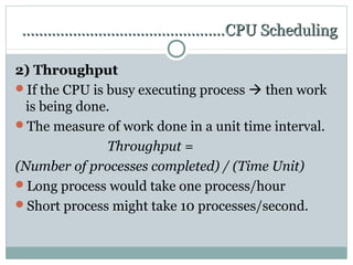…………………………………………CPU Scheduling

2) Throughput
If the CPU is busy executing process  then work
  is being done.
The measure of work done in a unit time interval.
               Throughput =
(Number of processes completed) / (Time Unit)
Long process would take one process/hour
Short process might take 10 processes/second.
 