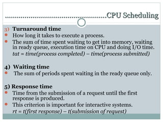 …………………………………………….CPU Scheduling
3) Turnaround time
 How long it takes to execute a process.
 The sum of time spent waiting to get into memory, waiting
   in ready queue, execution time on CPU and doing I/O time.
   tat = time(process completed) – time(process submitted)

4) Waiting time
 The sum of periods spent waiting in the ready queue only.


5) Response time
 Time from the submission of a request until the first
   response is produced.
 This criterion is important for interactive systems.
   rt = t(first response) – t(submission of request)
 