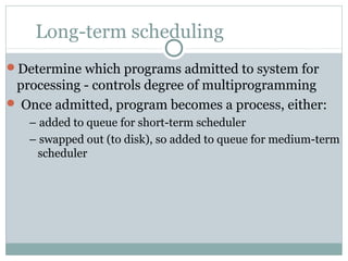 Long-term scheduling
Determine which programs admitted to system for
 processing - controls degree of multiprogramming
 Once admitted, program becomes a process, either:
   – added to queue for short-term scheduler
   – swapped out (to disk), so added to queue for medium-term
    scheduler
 