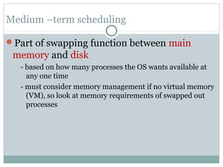 Medium –term scheduling

Part of swapping function between main
 memory and disk
   - based on how many processes the OS wants available at
     any one time
   - must consider memory management if no virtual memory
     (VM), so look at memory requirements of swapped out
     processes
 
