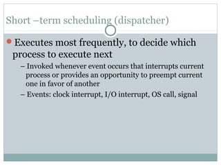 Short –term scheduling (dispatcher)

Executes most frequently, to decide which
 process to execute next
   – Invoked whenever event occurs that interrupts current
    process or provides an opportunity to preempt current
    one in favor of another
   – Events: clock interrupt, I/O interrupt, OS call, signal
 